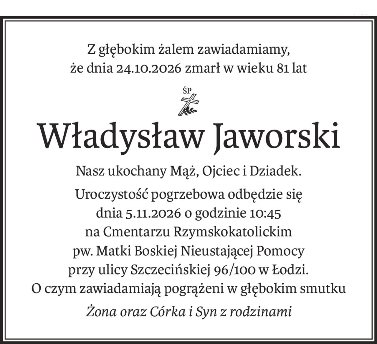Z głębokim żalem zawiadamiamy,
że dnia 24.10.2026 zmarł w wieku 81 lat
ś+p
Władysław Jaworski
Nasz ukochany Mąż, Ojciec i Dziadek.
Uroczystość pogrzebowa odbędzie się
dnia 5.11.2026 o godzinie 10:45
na Cmentarzu Rzymskokatolickim
pw. Matki Boskiej Nieustającej Pomocy
przy ulicy Szczecińskiej 96/100 w Łodzi.
O czym zawiadamiają pogrążeni w głębokim smutku
Żona oraz Córka i Syn z rodzinami