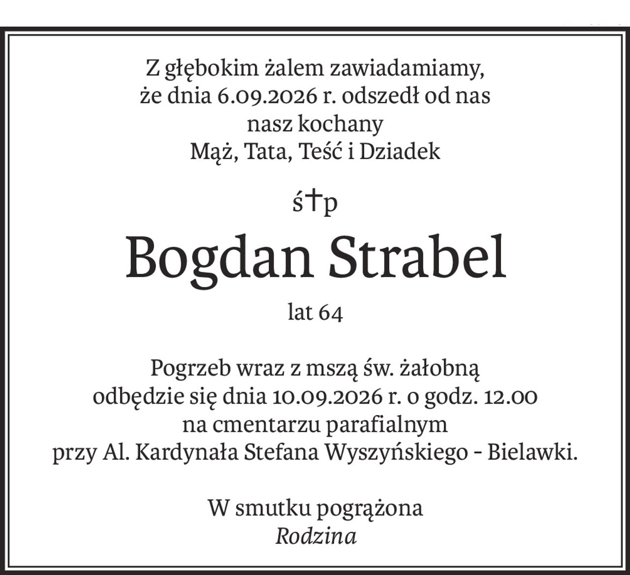 Z głębokim żalem zawiadamiamy,
że dnia 6.09.2026 r. odszedł od nas
nasz kochany
Mąż, Tata, Teść i Dziadek
ś+p
Bogdan Strabel
lat 64
Pogrzeb wraz z mszą św. żałobną
odbędzie się dnia 10.09.2026 r. o godz. 12.00
na cmentarzu parafialnym
przy Al. Kardynała Stefana Wyszyńskiego - Bielawki.
W smutku pogrążona
Rodzina