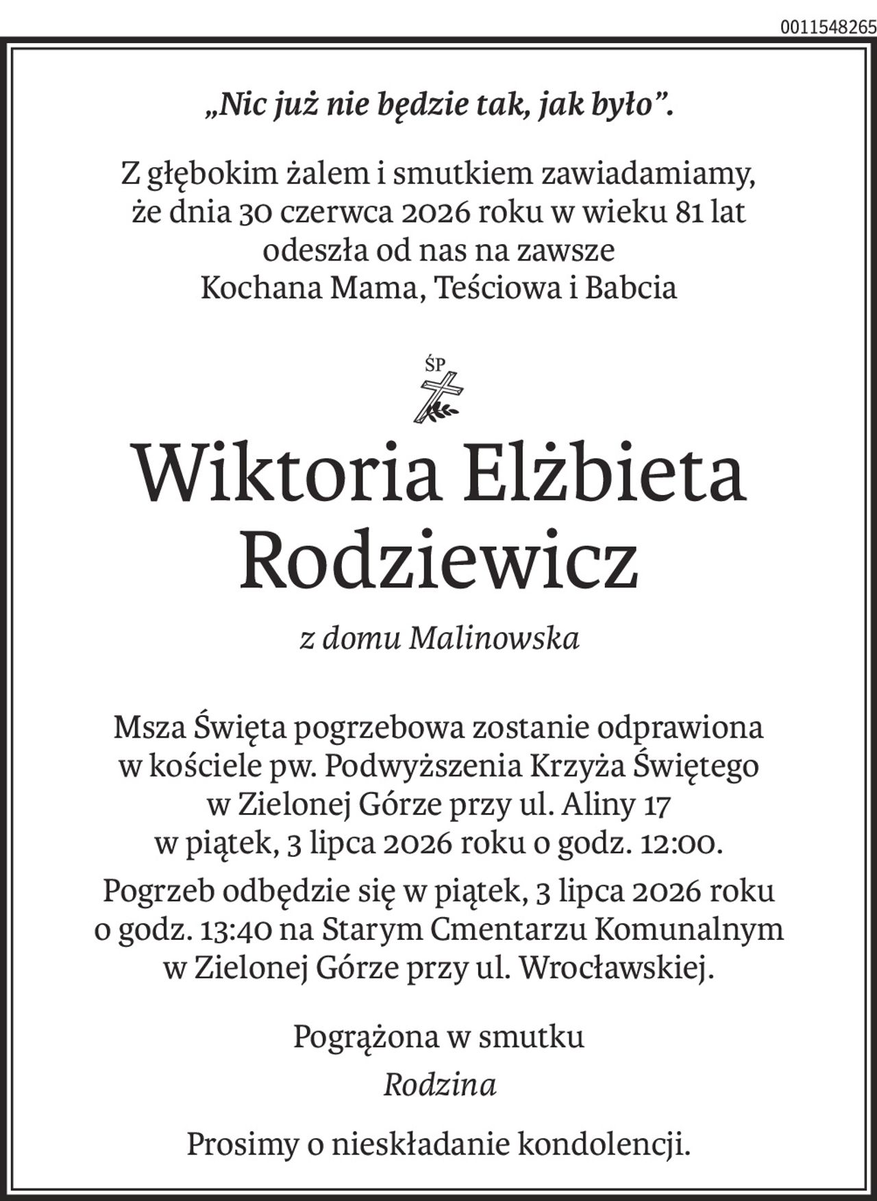 „Nic już nie będzie tak, jak było”.
Z głębokim żalem i smutkiem zawiadamiamy, 
że dnia 30 czerwca 2026 roku w wieku 81 lat 
odeszła od nas na zawsze 
Kochana Mama, Teściowa i Babcia

ś+p
Wiktoria Elżbieta Rodziewicz
z domu Malinowska
Msza Święta pogrzebowa zostanie odprawiona 
w kościele pw. Podwyższenia Krzyża Świętego 
w Zielonej Górze przy ul. Aliny 17 
w piątek, 3 lipca 2026 roku o godz. 12:00.
Pogrzeb odbędzie się w piątek, 3 lipca 2026 roku o godz. 13:40 na Starym Cmentarzu Komunalnym w Zielonej Górze przy ul. Wrocławskiej.
Pogrążona w smutku
Rodzina
Prosimy o nieskładanie kondolencji.