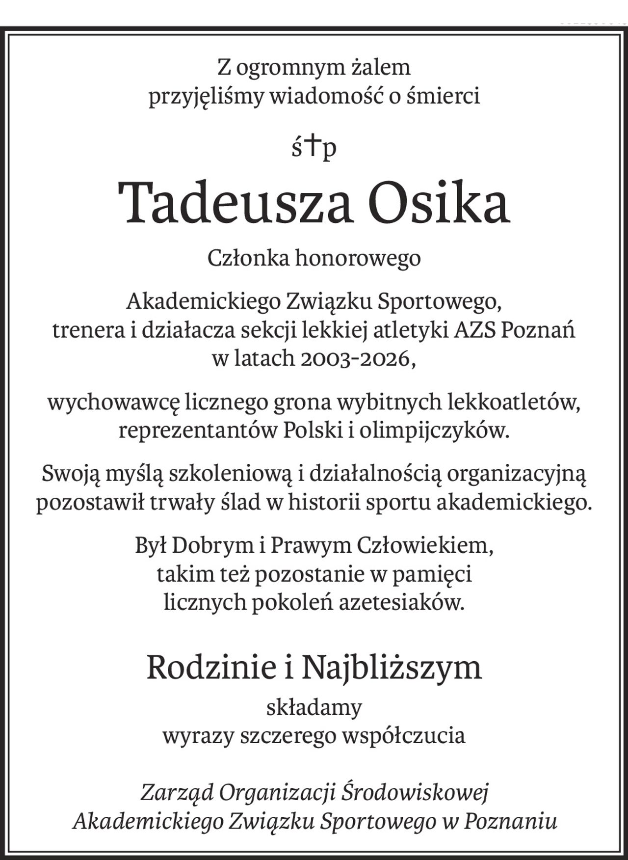Z ogromnym żalem
przyjęliśmy wiadomość o śmierci
ś+p
Tadeusza Osika
Członka honorowego
Akademickiego Związku Sportowego,
trenera i działacza sekcji lekkiej atletyki AZS Poznań
w latach 2003-2026,
wychowawcę licznego grona wybitnych lekkoatletów, reprezentantów Polski i olimpijczyków.
Swoją myślą szkoleniową i działalnością organizacyjną pozostawił trwały ślad w historii sportu akademickiego.
Był Dobrym i Prawym Człowiekiem, 
takim też pozostanie w pamięci 
licznych pokoleń azetesiaków.
Rodzinie i Najbliższym
składamy
wyrazy szczerego współczucia
Zarząd Organizacji Środowiskowej
Akademickiego Związku Sportowego w Poznaniu