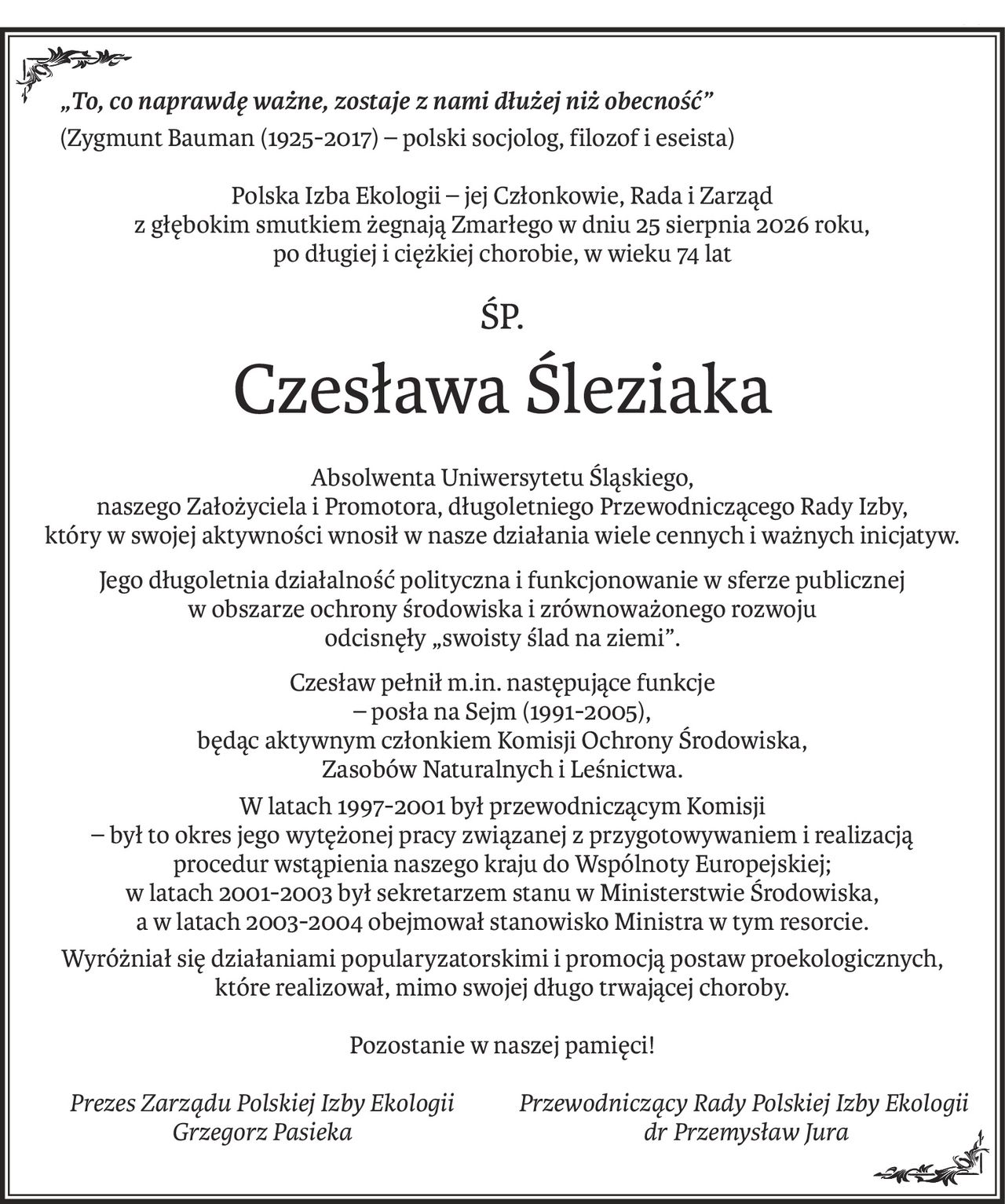„To, co naprawdę ważne, zostaje z nami dłużej niż obecność”
(Zygmunt Bauman (1925-2017) – polski socjolog, filozof i eseista)
Polska Izba Ekologii – jej Członkowie, Rada i Zarząd
z głębokim smutkiem żegnają Zmarłego w dniu 25 sierpnia 2026 roku,
po długiej i ciężkiej chorobie, w wieku 74 lat
śp.
Czesława Śleziaka
Absolwenta Uniwersytetu Śląskiego,
naszego Założyciela i Promotora, długoletniego Przewodniczącego Rady Izby,
który w swojej aktywności wnosił w nasze działania wiele cennych i ważnych inicjatyw.
Jego długoletnia działalność polityczna i funkcjonowanie w sferze publicznej 
w obszarze ochrony środowiska i zrównoważonego rozwoju 
odcisnęły „swoisty ślad na ziemi”.
Czesław pełnił m.in. następujące funkcje 
– posła na Sejm (1991-2005), 
będąc aktywnym członkiem Komisji Ochrony Środowiska, 
Zasobów Naturalnych i Leśnictwa.
W latach 1997-2001 był przewodniczącym Komisji 
– był to okres jego wytężonej pracy związanej z przygotowywaniem i realizacją 
procedur wstąpienia naszego kraju do Wspólnoty Europejskiej; 
w latach 2001-2003 był sekretarzem stanu w Ministerstwie Środowiska, 
a w latach 2003-2004 obejmował stanowisko Ministra w tym resorcie.
Wyróżniał się działaniami popularyzatorskimi i promocją postaw proekologicznych, 
które realizował, mimo swojej długo trwającej choroby.
Pozostanie w naszej pamięci!
Prezes Zarządu Polskiej Izby Ekologii
Grzegorz Pasieka
Przewodniczący Rady Polskiej Izby Ekologii
 dr Przemysław Jura