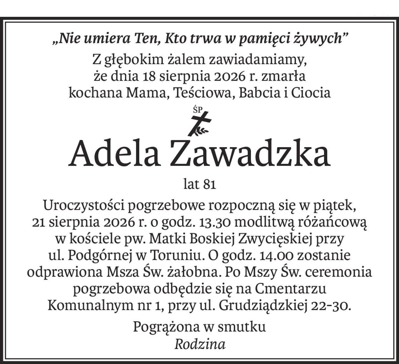 „Nie umiera Ten, Kto trwa w pamięci żywych”
Z głębokim żalem zawiadamiamy,
że dnia 18 sierpnia 2026 r. zmarła
kochana Mama, Teściowa, Babcia i Ciocia

ś+p
Adela Zawadzka
lat 81
Uroczystości pogrzebowe rozpoczną się w piątek,
21 sierpnia 2026 r. o godz. 13.30 modlitwą różańcową
w kościele pw. Matki Boskiej Zwycięskiej przy
ul. Podgórnej w Toruniu. O godz. 14.00 zostanie odprawiona Msza Św. żałobna. Po Mszy Św. ceremonia pogrzebowa odbędzie się na Cmentarzu
Komunalnym nr 1, przy ul. Grudziądzkiej 22-30.
Pogrążona w smutku
Rodzina