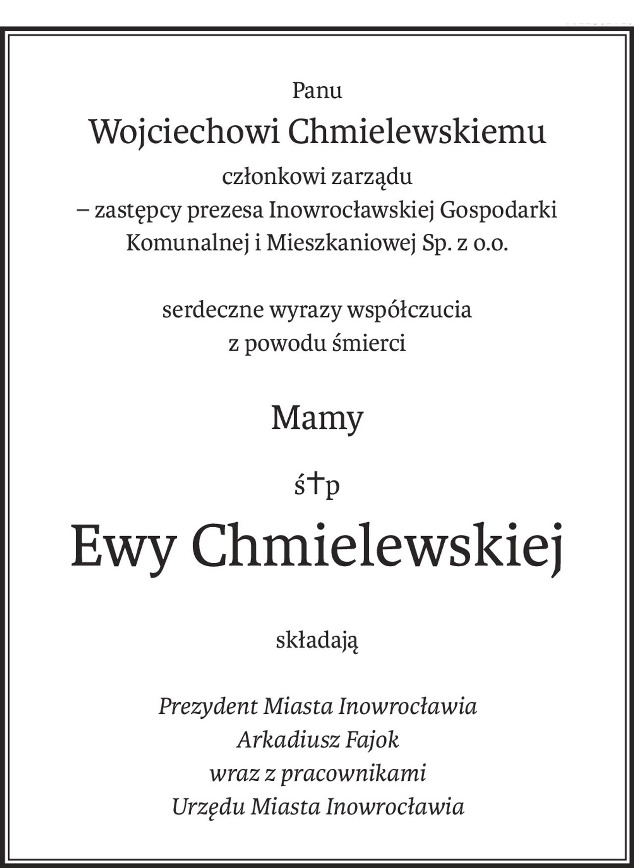 Panu
Wojciechowi Chmielewskiemu
członkowi zarządu
– zastępcy prezesa Inowrocławskiej Gospodarki
Komunalnej i Mieszkaniowej Sp. z o.o.
serdeczne wyrazy współczucia
z powodu śmierci
Mamy
ś+p
Ewy Chmielewskiej
składają
Prezydent Miasta Inowrocławia
Arkadiusz Fajok
wraz z pracownikami
Urzędu Miasta Inowrocławia