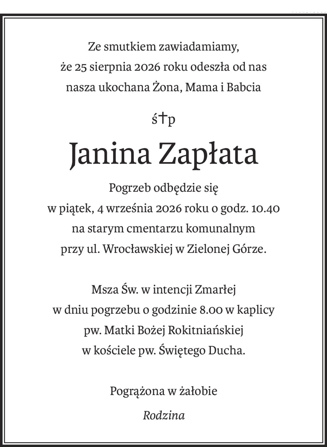 Ze smutkiem zawiadamiamy,
że 25 sierpnia 2026 roku odeszła od nas
nasza ukochana Żona, Mama i Babcia
ś+p
Janina Zapłata
Pogrzeb odbędzie się
w piątek, 4 września 2026 roku o godz. 10.40
na starym cmentarzu komunalnym
przy ul. Wrocławskiej w Zielonej Górze.
Msza Św. w intencji Zmarłej
w dniu pogrzebu o godzinie 8.00 w kaplicy 
pw. Matki Bożej Rokitniańskiej
w kościele pw. Świętego Ducha.
Pogrążona w żałobie
Rodzina