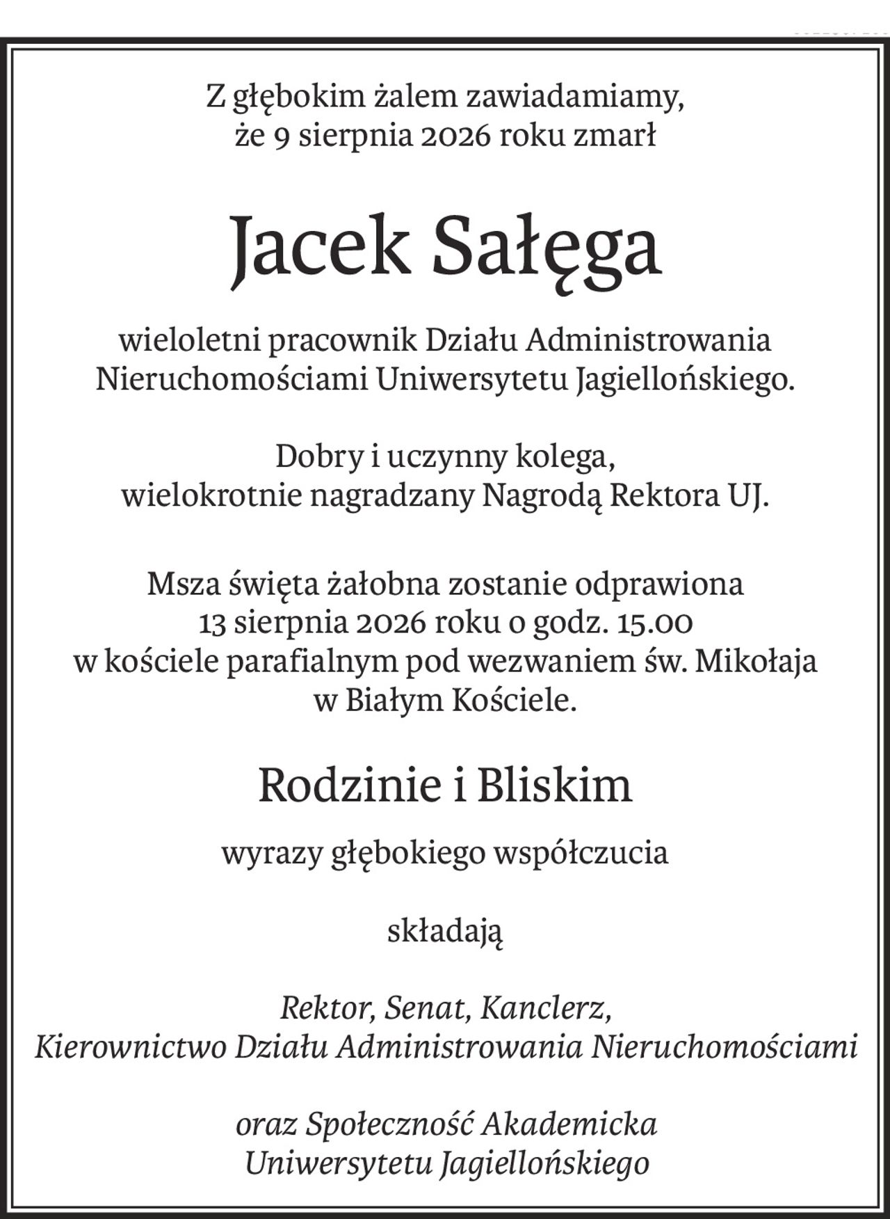 Z głębokim żalem zawiadamiamy,
że 9 sierpnia 2026 roku zmarł
Jacek Sałęga
wieloletni pracownik Działu Administrowania Nieruchomościami Uniwersytetu Jagiellońskiego.
Dobry i uczynny kolega, 
wielokrotnie nagradzany Nagrodą Rektora UJ.
Msza święta żałobna zostanie odprawiona
13 sierpnia 2026 roku o godz. 15.00
w kościele parafialnym pod wezwaniem św. Mikołaja 
w Białym Kościele.
Rodzinie i Bliskim
wyrazy głębokiego współczucia
składają
Rektor, Senat, Kanclerz,
Kierownictwo Działu Administrowania Nieruchomościami
oraz Społeczność Akademicka
Uniwersytetu Jagiellońskiego