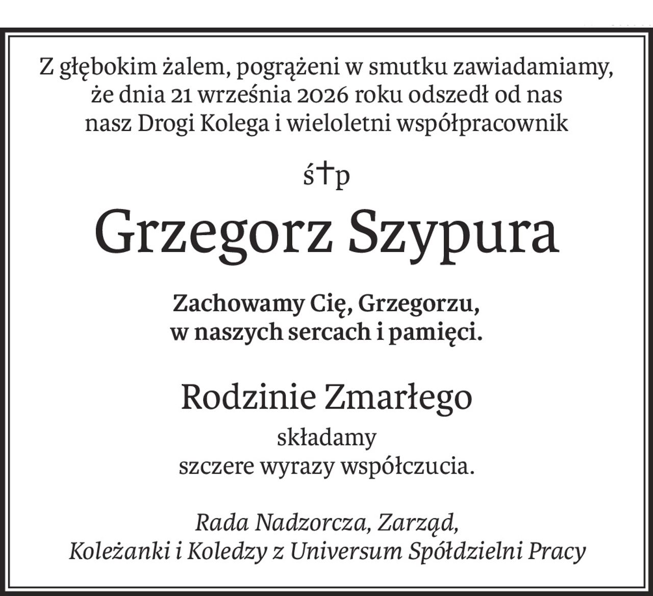 Z głębokim żalem, pogrążeni w smutku zawiadamiamy,
że dnia 21 września 2026 roku odszedł od nas
nasz Drogi Kolega i wieloletni współpracownik
ś+p
Grzegorz Szypura
Zachowamy Cię, Grzegorzu, 
w naszych sercach i pamięci.
Rodzinie Zmarłego
składamy
szczere wyrazy współczucia.
Rada Nadzorcza, Zarząd,
Koleżanki i Koledzy z Universum Spółdzielni Pracy