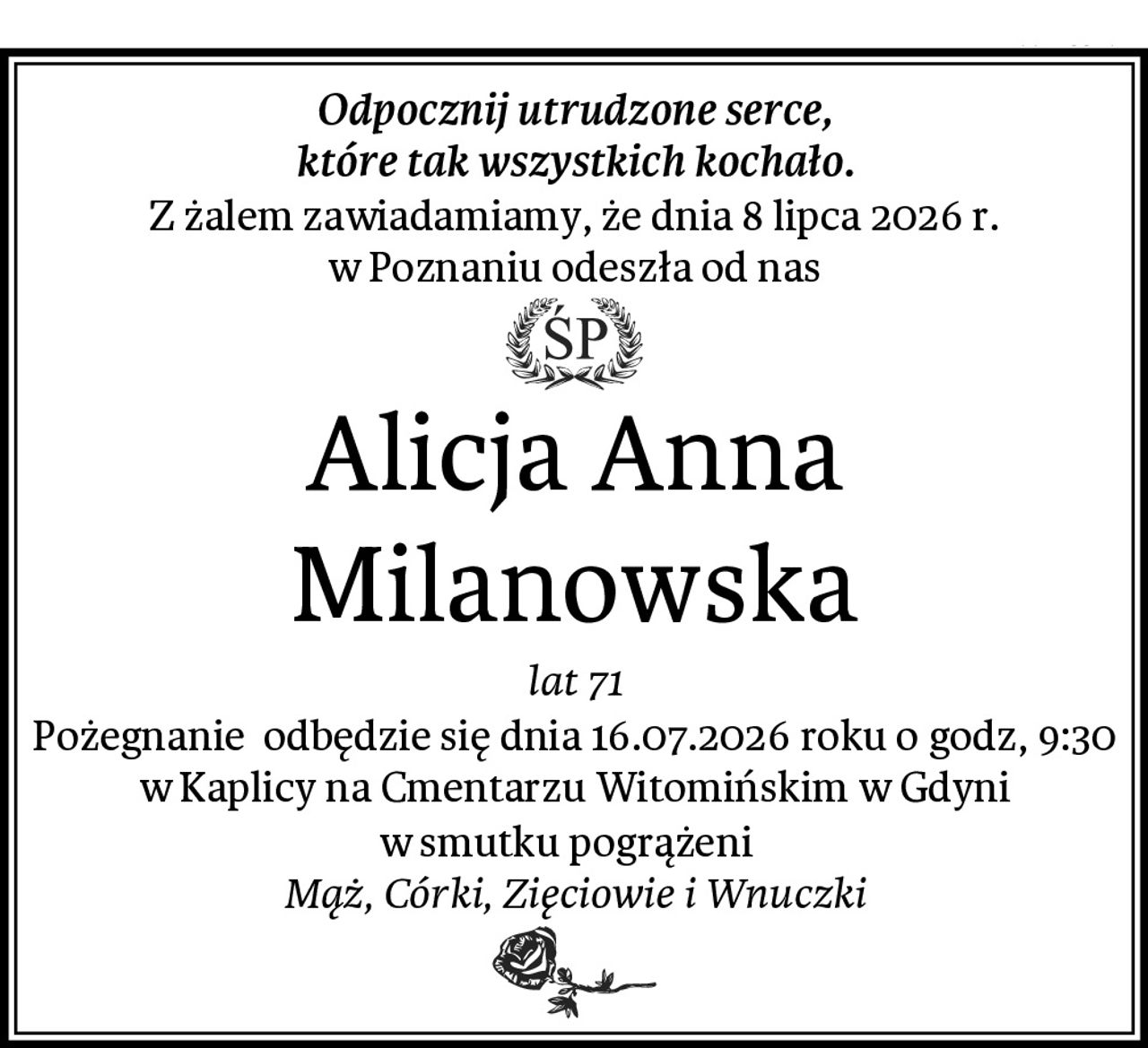 Odpocznij utrudzone serce,
które tak wszystkich kochało.
Z żalem zawiadamiamy, że dnia 8 lipca 2026 r.
 w Poznaniu odeszła od nas 
Alicja Anna Milanowska
lat 71
Pożegnanie  odbędzie się dnia 16.07.2026 roku o godz, 9:30 w Kaplicy na Cmentarzu Witomińskim w Gdyni
w smutku pogrążeni  
Mąż, Córki, Zięciowie i Wnuczki