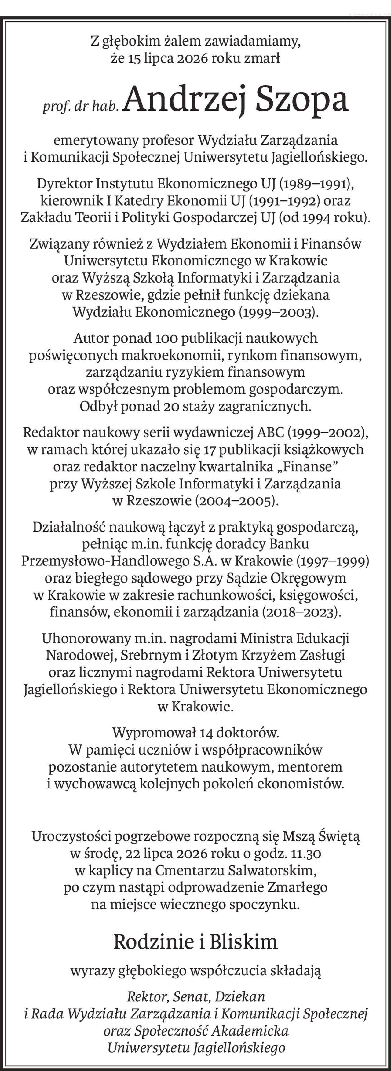 Z głębokim żalem zawiadamiamy,
że 15 lipca 2026 roku zmarł
prof. dr hab.Andrzej Szopa
emerytowany profesor Wydziału Zarządzania 
i Komunikacji Społecznej Uniwersytetu Jagiellońskiego.
Dyrektor Instytutu Ekonomicznego UJ (1989–1991), kierownik I Katedry Ekonomii UJ (1991–1992) oraz Zakładu Teorii i Polityki Gospodarczej UJ (od 1994 roku).
Związany również z Wydziałem Ekonomii i Finansów Uniwersytetu Ekonomicznego w Krakowie 
oraz Wyższą Szkołą Informatyki i Zarządzania 
w Rzeszowie, gdzie pełnił funkcję dziekana 
Wydziału Ekonomicznego (1999–2003).
Autor ponad 100 publikacji naukowych 
poświęconych makroekonomii, rynkom finansowym, 
zarządzaniu ryzykiem finansowym 
oraz współczesnym problemom gospodarczym.
Odbył ponad 20 staży zagranicznych.
Redaktor naukowy serii wydawniczej ABC (1999–2002), w ramach której ukazało się 17 publikacji książkowych oraz redaktor naczelny kwartalnika „Finanse”
przy Wyższej Szkole Informatyki i Zarządzania 
w Rzeszowie (2004–2005).
Działalność naukową łączył z praktyką gospodarczą, pełniąc m.in. funkcję doradcy Banku 
Przemysłowo-Handlowego S.A. w Krakowie (1997–1999) oraz biegłego sądowego przy Sądzie Okręgowym 
w Krakowie w zakresie rachunkowości, księgowości, finansów, ekonomii i zarządzania (2018–2023).
Uhonorowany m.in. nagrodami Ministra Edukacji Narodowej, Srebrnym i Złotym Krzyżem Zasługi oraz licznymi nagrodami Rektora Uniwersytetu Jagiellońskiego i Rektora Uniwersytetu Ekonomicznego w Krakowie.
Wypromował 14 doktorów. 
W pamięci uczniów i współpracowników 
pozostanie autorytetem naukowym, mentorem 
i wychowawcą kolejnych pokoleń ekonomistów.
Uroczystości pogrzebowe rozpoczną się Mszą Świętą 
w środę, 22 lipca 2026 roku o godz. 11.30 
w kaplicy na Cmentarzu Salwatorskim,
po czym nastąpi odprowadzenie Zmarłego 
na miejsce wiecznego spoczynku.
Rodzinie i Bliskim
wyrazy głębokiego współczucia składają
Rektor, Senat, Dziekan 
i Rada Wydziału Zarządzania i Komunikacji Społecznej
oraz Społeczność Akademicka 
Uniwersytetu Jagiellońskiego