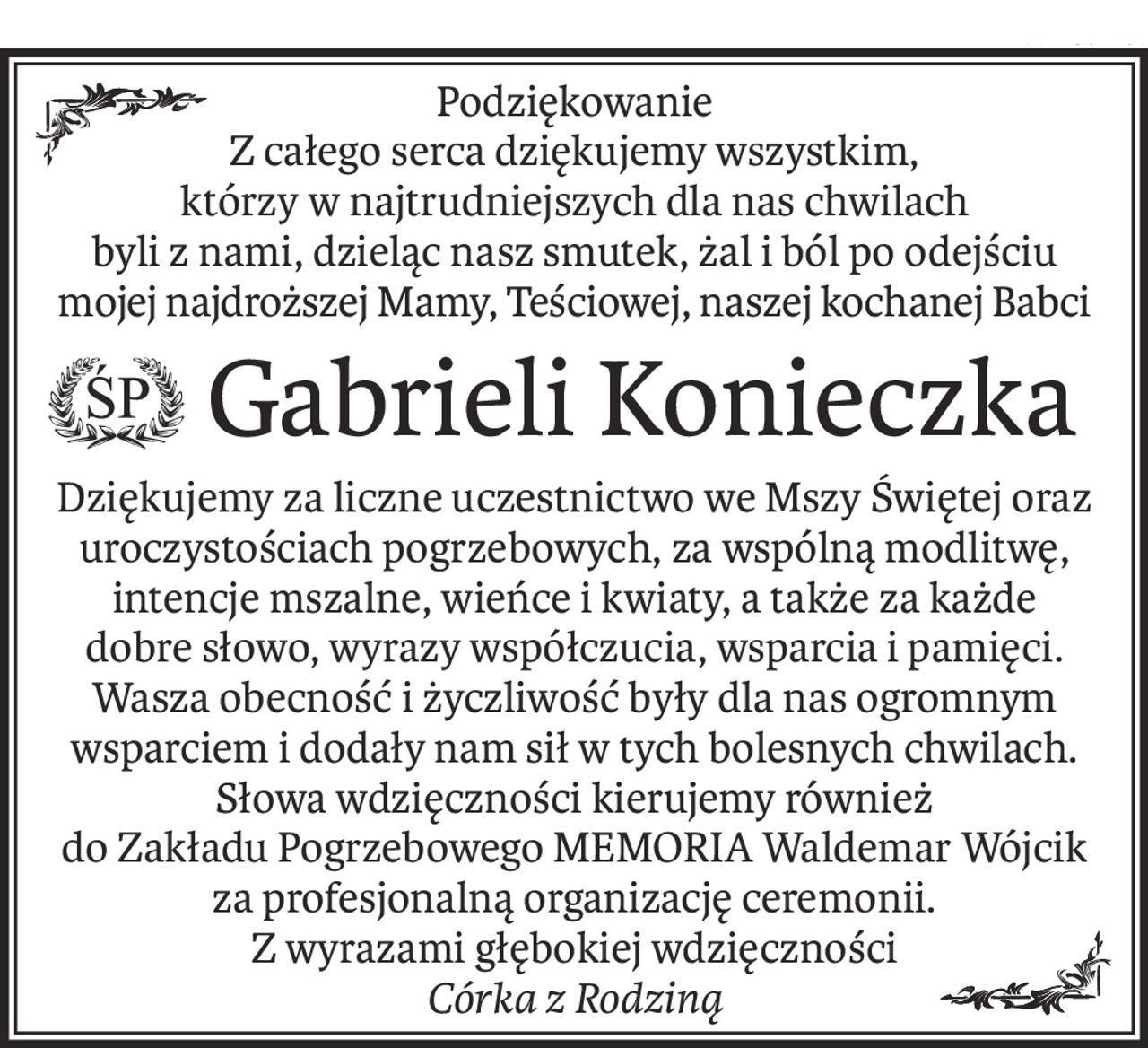 Podziękowanie
Z całego serca dziękujemy wszystkim,
którzy w najtrudniejszych dla nas chwilach
byli z nami, dzieląc nasz smutek, żal i ból po odejściu
mojej najdroższej Mamy, Teściowej, naszej kochanej Babci
 Gabrieli Konieczka
Dziękujemy za liczne uczestnictwo we Mszy Świętej oraz uroczystościach pogrzebowych, za wspólną modlitwę, intencje mszalne, wieńce i kwiaty, a także za każde
dobre słowo, wyrazy współczucia, wsparcia i pamięci.
Wasza obecność i życzliwość były dla nas ogromnym wsparciem i dodały nam sił w tych bolesnych chwilach.
Słowa wdzięczności kierujemy również
do Zakładu Pogrzebowego MEMORIA Waldemar Wójcik za profesjonalną organizację ceremonii.
Z wyrazami głębokiej wdzięczności 
Córka z Rodziną