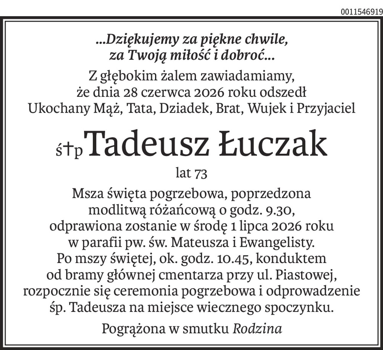 ...Dziękujemy za piękne chwile,
za Twoją miłość i dobroć...
Z głębokim żalem zawiadamiamy,
że dnia 28 czerwca 2026 roku odszedł
Ukochany Mąż, Tata, Dziadek, Brat, Wujek i Przyjaciel
ś+pTadeusz Łuczak
lat 73
Msza święta pogrzebowa, poprzedzona
modlitwą różańcową o godz. 9.30,
odprawiona zostanie w środę 1 lipca 2026 roku
w parafii pw. św. Mateusza i Ewangelisty.
Po mszy świętej, ok. godz. 10.45, konduktem
od bramy głównej cmentarza przy ul. Piastowej,
rozpocznie się ceremonia pogrzebowa i odprowadzenie śp. Tadeusza na miejsce wiecznego spoczynku.
Pogrążona w smutku Rodzina