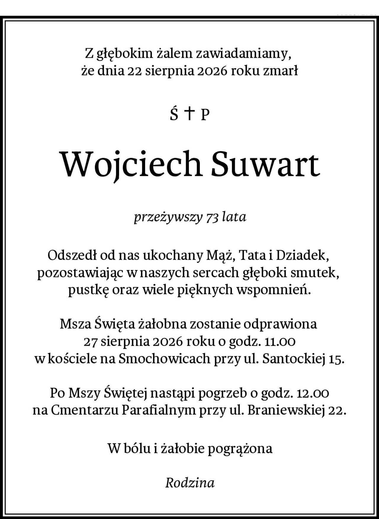 Z głębokim żalem zawiadamiamy, 
że dnia 22 sierpnia 2026 roku zmarł
Wojciech Suwart
przeżywszy 73 lata
Odszedł od nas ukochany Mąż, Tata i Dziadek, 
pozostawiając w naszych sercach głęboki smutek, 
pustkę oraz wiele pięknych wspomnień.

Msza Święta żałobna zostanie odprawiona 
27 sierpnia 2026 roku o godz. 11.00
w kościele na Smochowicach przy ul. Santockiej 15.

Po Mszy Świętej nastąpi pogrzeb o godz. 12.00
na Cmentarzu Parafialnym przy ul. Braniewskiej 22.
W bólu i żałobie pogrążona

Rodzina