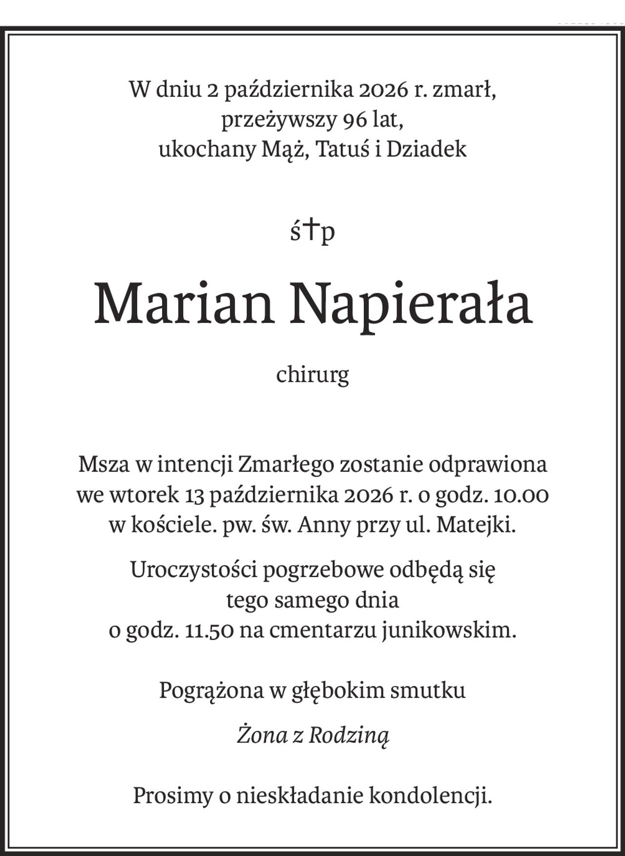 W dniu 2 października 2026 r. zmarł,
przeżywszy 96 lat,
ukochany Mąż, Tatuś i Dziadek
ś+p
Marian Napierała
chirurg
Msza w intencji Zmarłego zostanie odprawiona
we wtorek 13 października 2026 r. o godz. 10.00
w kościele. pw. św. Anny przy ul. Matejki.
Uroczystości pogrzebowe odbędą się 
tego samego dnia 
o godz. 11.50 na cmentarzu junikowskim.

Pogrążona w głębokim smutku
Żona z Rodziną
Prosimy o nieskładanie kondolencji.