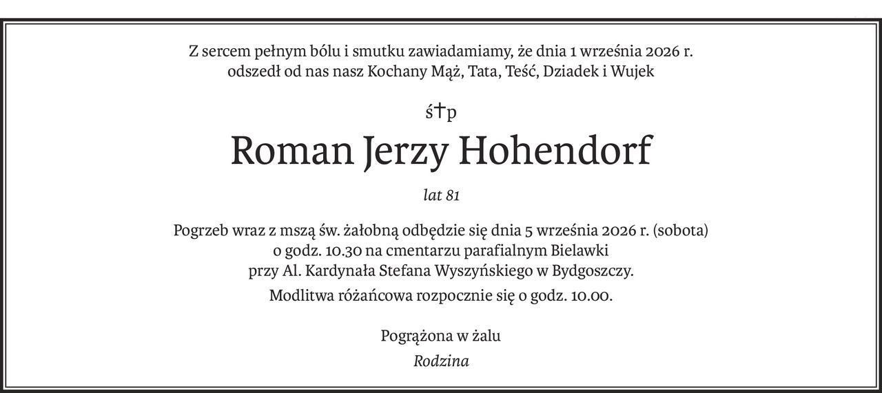 Z sercem pełnym bólu i smutku zawiadamiamy, że dnia 1 września 2026 r.
odszedł od nas nasz Kochany Mąż, Tata, Teść, Dziadek i Wujek
ś+p
Roman Jerzy Hohendorf
lat 81
Pogrzeb wraz z mszą św. żałobną odbędzie się dnia 5 września 2026 r. (sobota)
o godz. 10.30 na cmentarzu parafialnym Bielawki
przy Al. Kardynała Stefana Wyszyńskiego w Bydgoszczy.
Modlitwa różańcowa rozpocznie się o godz. 10.00.
Pogrążona w żalu
Rodzina
