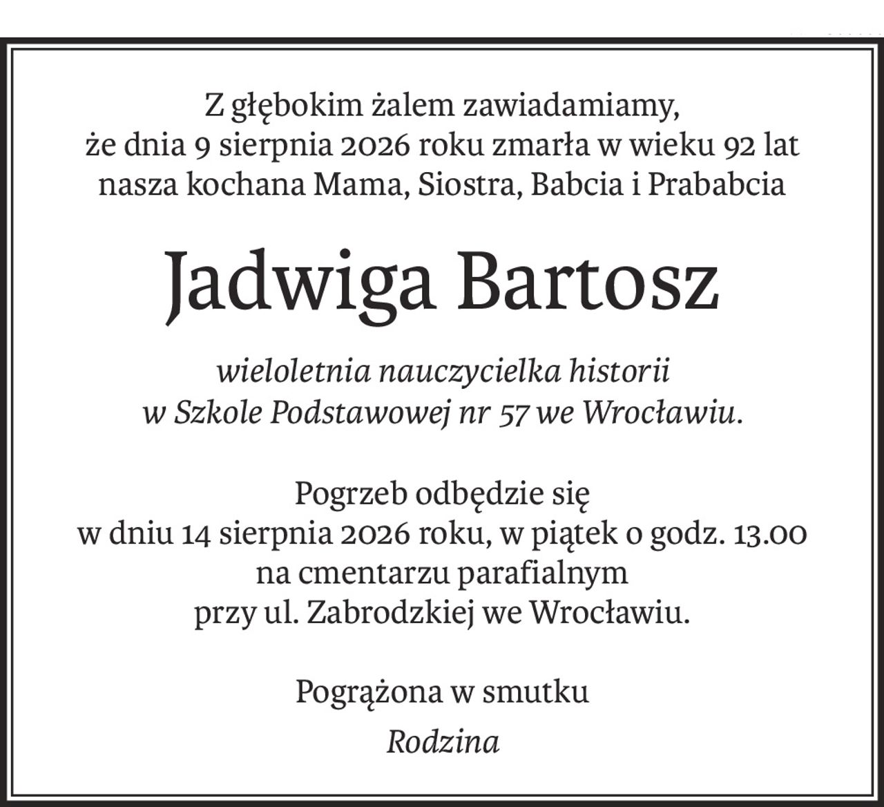 Z głębokim żalem zawiadamiamy,
że dnia 9 sierpnia 2026 roku zmarła w wieku 92 lat
nasza kochana Mama, Siostra, Babcia i Prababcia
Jadwiga Bartosz
wieloletnia nauczycielka historii 
w Szkole Podstawowej nr 57 we Wrocławiu.
Pogrzeb odbędzie się
w dniu 14 sierpnia 2026 roku, w piątek o godz. 13.00
na cmentarzu parafialnym
przy ul. Zabrodzkiej we Wrocławiu.
Pogrążona w smutku
Rodzina