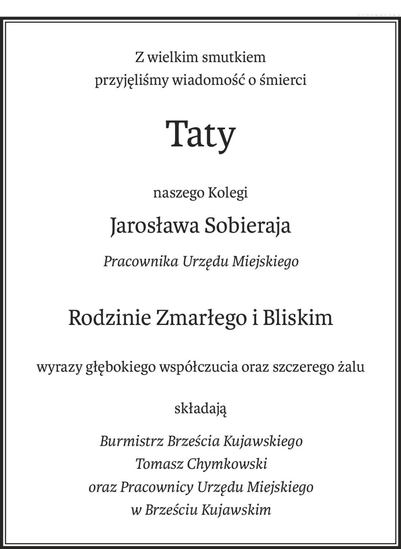 Z wielkim smutkiem
przyjęliśmy wiadomość o śmierci
Taty
naszego Kolegi
Jarosława Sobieraja
Pracownika Urzędu Miejskiego
Rodzinie Zmarłego i Bliskim
wyrazy głębokiego współczucia oraz szczerego żalu
składają
Burmistrz Brześcia Kujawskiego
Tomasz Chymkowski
oraz Pracownicy Urzędu Miejskiego
w Brześciu Kujawskim