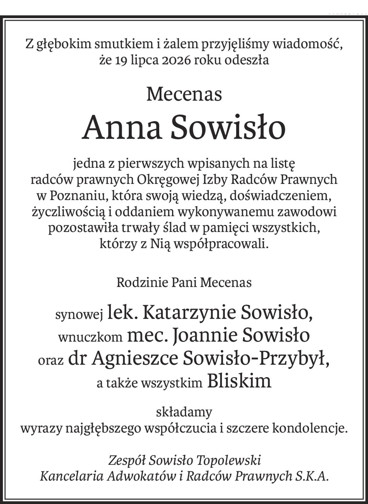 Z głębokim smutkiem i żalem przyjęliśmy wiadomość,
że 19 lipca 2026 roku odeszła
Mecenas
Anna Sowisło
jedna z pierwszych wpisanych na listę
radców prawnych Okręgowej Izby Radców Prawnych
w Poznaniu, która swoją wiedzą, doświadczeniem,
życzliwością i oddaniem wykonywanemu zawodowi pozostawiła trwały ślad w pamięci wszystkich, którzy z Nią współpracowali.
Rodzinie Pani Mecenas
synowej lek. Katarzynie Sowisło,
wnuczkom mec. Joannie Sowisło
oraz dr Agnieszce Sowisło-Przybył,
a także wszystkim Bliskim
składamy
wyrazy najgłębszego współczucia i szczere kondolencje.
Zespół Sowisło Topolewski
Kancelaria Adwokatów i Radców Prawnych S.K.A.
