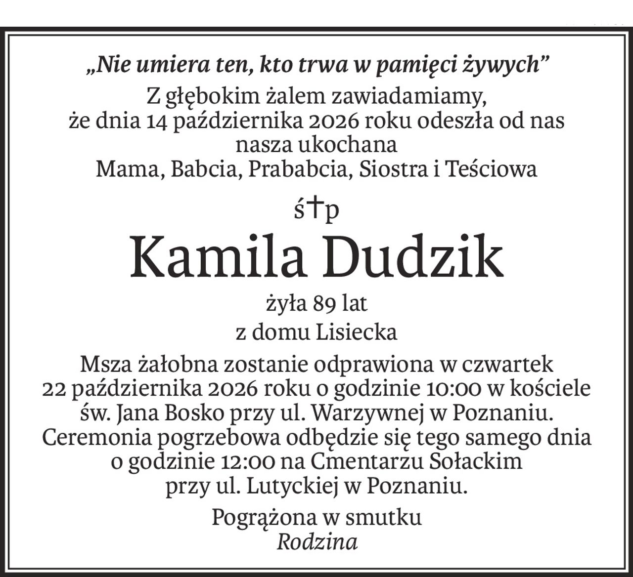 „Nie umiera ten, kto trwa w pamięci żywych”
Z głębokim żalem zawiadamiamy,
że dnia 14 października 2026 roku odeszła od nas
nasza ukochana
Mama, Babcia, Prababcia, Siostra i Teściowa
ś+p
Kamila Dudzik
żyła 89 lat
z domu Lisiecka
Msza żałobna zostanie odprawiona w czwartek
22 października 2026 roku o godzinie 10:00 w kościele św. Jana Bosko przy ul. Warzywnej w Poznaniu.
Ceremonia pogrzebowa odbędzie się tego samego dnia
o godzinie 12:00 na Cmentarzu Sołackim
przy ul. Lutyckiej w Poznaniu.
Pogrążona w smutku
Rodzina