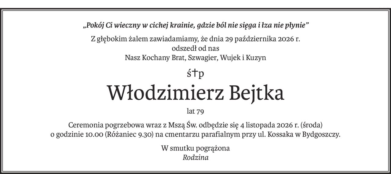 „Pokój Ci wieczny w cichej krainie, gdzie ból nie sięga i łza nie płynie”
Z głębokim żalem zawiadamiamy, że dnia 29 października 2026 r. 
odszedł od nas
Nasz Kochany Brat, Szwagier, Wujek i Kuzyn
ś+p
Włodzimierz Bejtka
lat 79
Ceremonia pogrzebowa wraz z Mszą Św. odbędzie się 4 listopada 2026 r. (środa) 
o godzinie 10.00 (Różaniec 9.30) na cmentarzu parafialnym przy ul. Kossaka w Bydgoszczy.
W smutku pogrążona
Rodzina