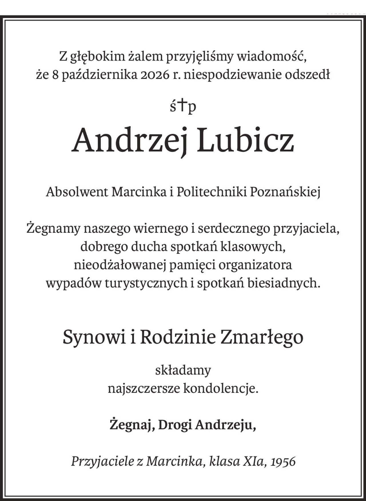 Z głębokim żalem przyjęliśmy wiadomość,
że 8 października 2026 r. niespodziewanie odszedł
ś+p
Andrzej Lubicz
Absolwent Marcinka i Politechniki Poznańskiej
Żegnamy naszego wiernego i serdecznego przyjaciela,
dobrego ducha spotkań klasowych,
nieodżałowanej pamięci organizatora
wypadów turystycznych i spotkań biesiadnych.
Synowi i Rodzinie Zmarłego
składamy
najszczersze kondolencje.
Żegnaj, Drogi Andrzeju,
Przyjaciele z Marcinka, klasa XIa, 1956
