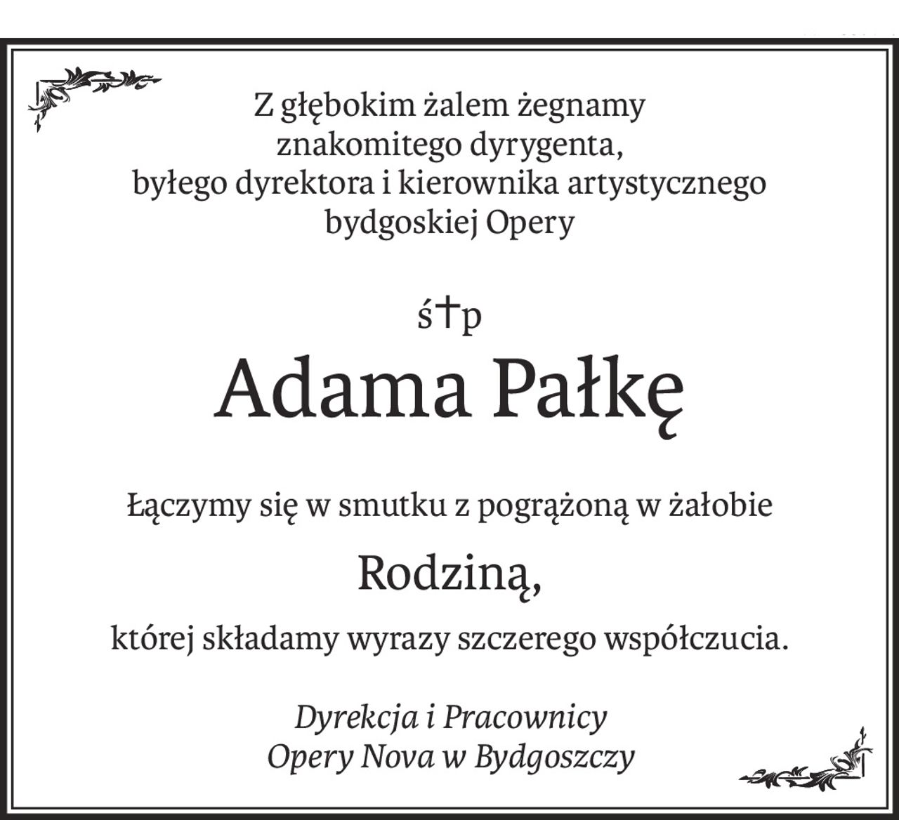 Z głębokim żalem żegnamy 
znakomitego dyrygenta,
byłego dyrektora i kierownika artystycznego 
bydgoskiej Opery
ś+p
Adama Pałkę
Łączymy się w smutku z pogrążoną w żałobie
Rodziną,
której składamy wyrazy szczerego współczucia.
Dyrekcja i Pracownicy
Opery Nova w Bydgoszczy