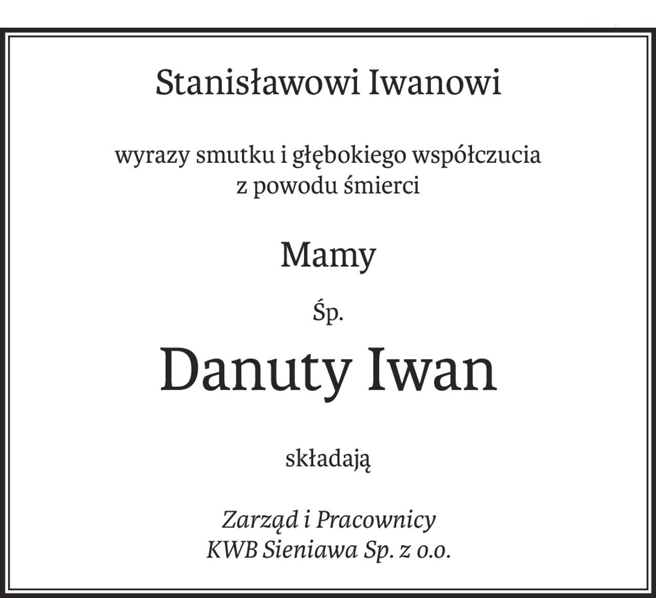 Stanisławowi Iwanowi
wyrazy smutku i głębokiego współczucia
z powodu śmierci
Mamy
Śp.
Danuty Iwan
składają
Zarząd i Pracownicy
KWB Sieniawa Sp. z o.o.