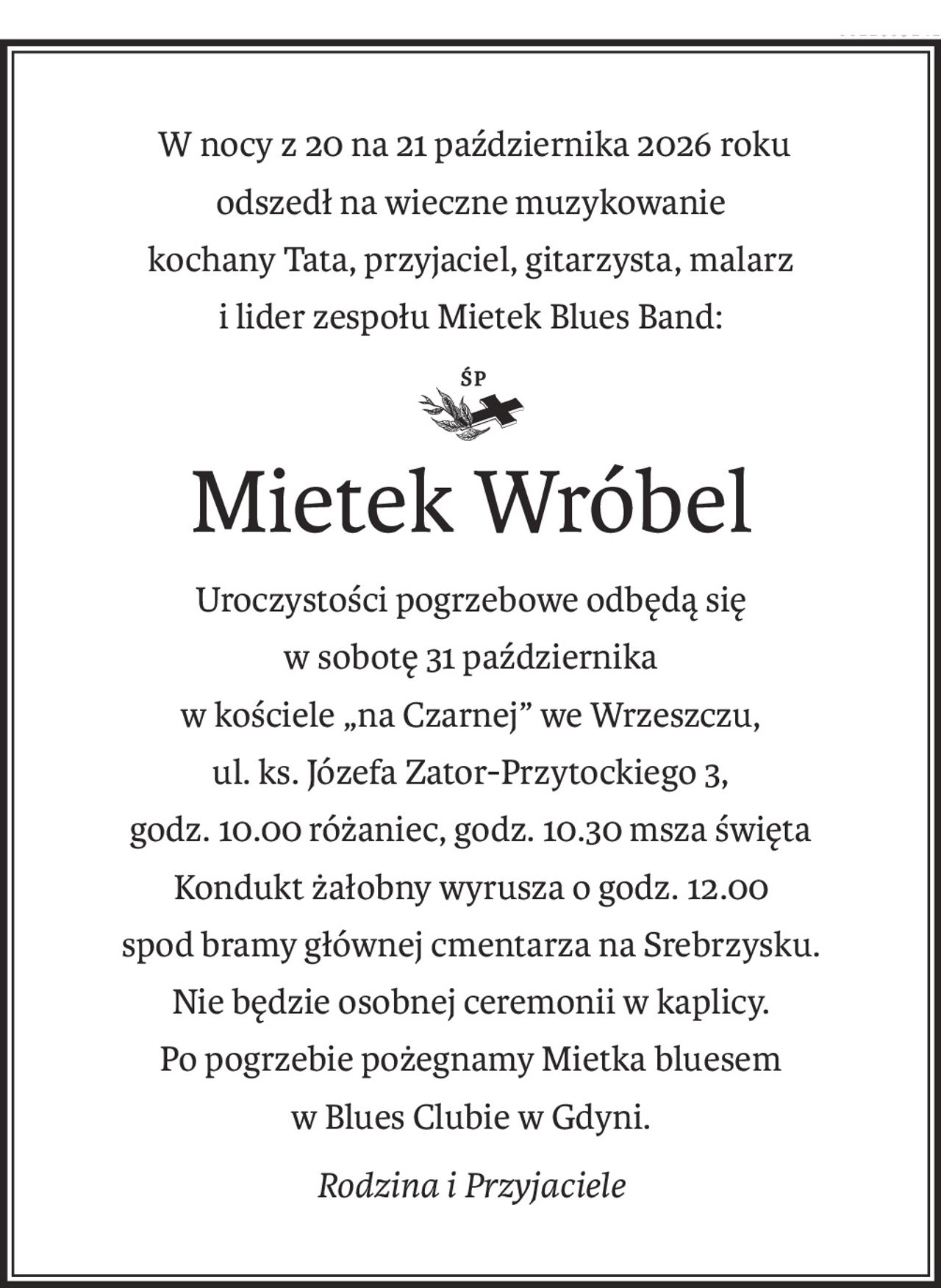 W nocy z 20 na 21 października 2026 roku
odszedł na wieczne muzykowanie
kochany Tata, przyjaciel, gitarzysta, malarz
i lider zespołu Mietek Blues Band:
Śp.
Mietek Wróbel
Uroczystości pogrzebowe odbędą się
w sobotę 31 października
w kościele „na Czarnej” we Wrzeszczu,
ul. ks. Józefa Zator-Przytockiego 3,
godz. 10.00 różaniec, godz. 10.30 msza święta
Kondukt żałobny wyrusza o godz. 12.00
spod bramy głównej cmentarza na Srebrzysku.
Nie będzie osobnej ceremonii w kaplicy.
Po pogrzebie pożegnamy Mietka bluesem
w Blues Clubie w Gdyni.
Rodzina i Przyjaciele