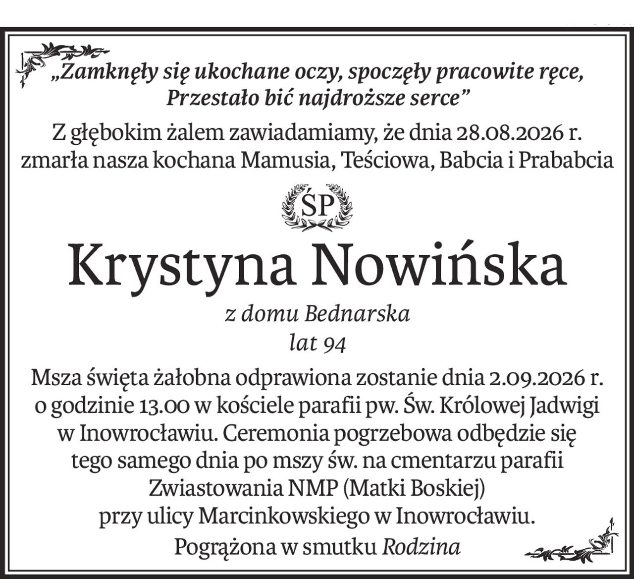 „Zamknęły się ukochane oczy, spoczęły pracowite ręce, 
Przestało bić najdroższe serce”
Z głębokim żalem zawiadamiamy, że dnia 28.08.2026 r. zmarła nasza kochana Mamusia, Teściowa, Babcia i Prababcia

ś+p
Krystyna Nowińska
z domu Bednarska
lat 94
Msza święta żałobna odprawiona zostanie dnia 2.09.2026 r. o godzinie 13.00 w kościele parafii pw. Św. Królowej Jadwigi w Inowrocławiu. Ceremonia pogrzebowa odbędzie się 
tego samego dnia po mszy św. na cmentarzu parafii Zwiastowania NMP (Matki Boskiej) 
przy ulicy Marcinkowskiego w Inowrocławiu.
Pogrążona w smutkuRodzina