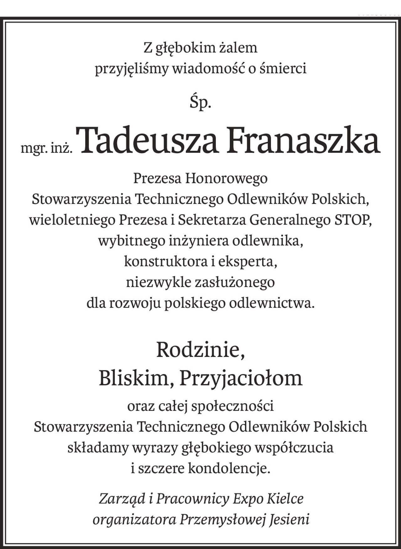 Z głębokim żalem
przyjęliśmy wiadomość o śmierci
śp.
mgr. inż.Tadeusza Franaszka
Prezesa Honorowego
Stowarzyszenia Technicznego Odlewników Polskich, wieloletniego Prezesa i Sekretarza Generalnego STOP,
wybitnego inżyniera odlewnika,
konstruktora i eksperta,
niezwykle zasłużonego
dla rozwoju polskiego odlewnictwa.
Rodzinie,
Bliskim, Przyjaciołom
oraz całej społeczności
Stowarzyszenia Technicznego Odlewników Polskich
składamy wyrazy głębokiego współczucia
i szczere kondolencje.
Zarząd i Pracownicy Expo Kielce
organizatora Przemysłowej Jesieni