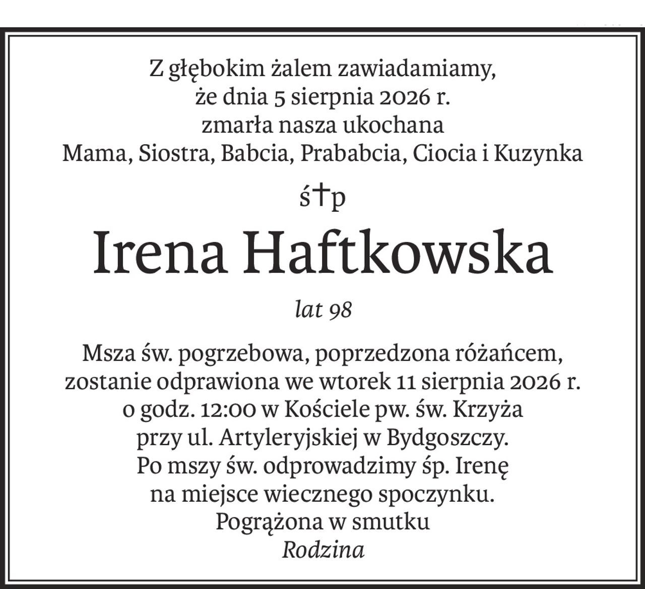 Z głębokim żalem zawiadamiamy,
że dnia 5 sierpnia 2026 r.
zmarła nasza ukochana
Mama, Siostra, Babcia, Prababcia, Ciocia i Kuzynka
ś+p
Irena Haftkowska
lat 98
Msza św. pogrzebowa, poprzedzona różańcem,
zostanie odprawiona we wtorek 11 sierpnia 2026 r.
o godz. 12:00 w Kościele pw. św. Krzyża
przy ul. Artyleryjskiej w Bydgoszczy.
Po mszy św. odprowadzimy śp. Irenę
na miejsce wiecznego spoczynku.
Pogrążona w smutku 
Rodzina