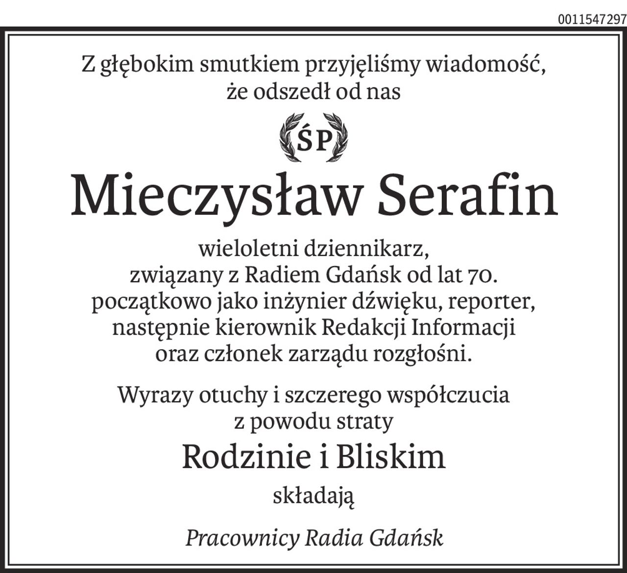 Z głębokim smutkiem przyjęliśmy wiadomość,
że odszedł od nas
ś+p
Mieczysław Serafin
wieloletni dziennikarz,
związany z Radiem Gdańsk od lat 70.
początkowo jako inżynier dźwięku, reporter,
następnie kierownik Redakcji Informacji
oraz członek zarządu rozgłośni.
Wyrazy otuchy i szczerego współczucia
z powodu straty
Rodzinie i Bliskim
składają
Pracownicy Radia Gdańsk