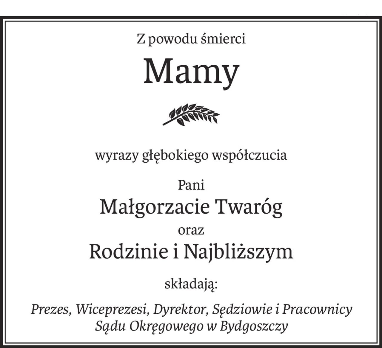 Z powodu śmierci
Mamy
wyrazy głębokiego współczucia
Pani
Małgorzacie Twaróg
oraz
Rodzinie i Najbliższym
składają:
Prezes, Wiceprezesi, Dyrektor, Sędziowie i Pracownicy
Sądu Okręgowego w Bydgoszczy