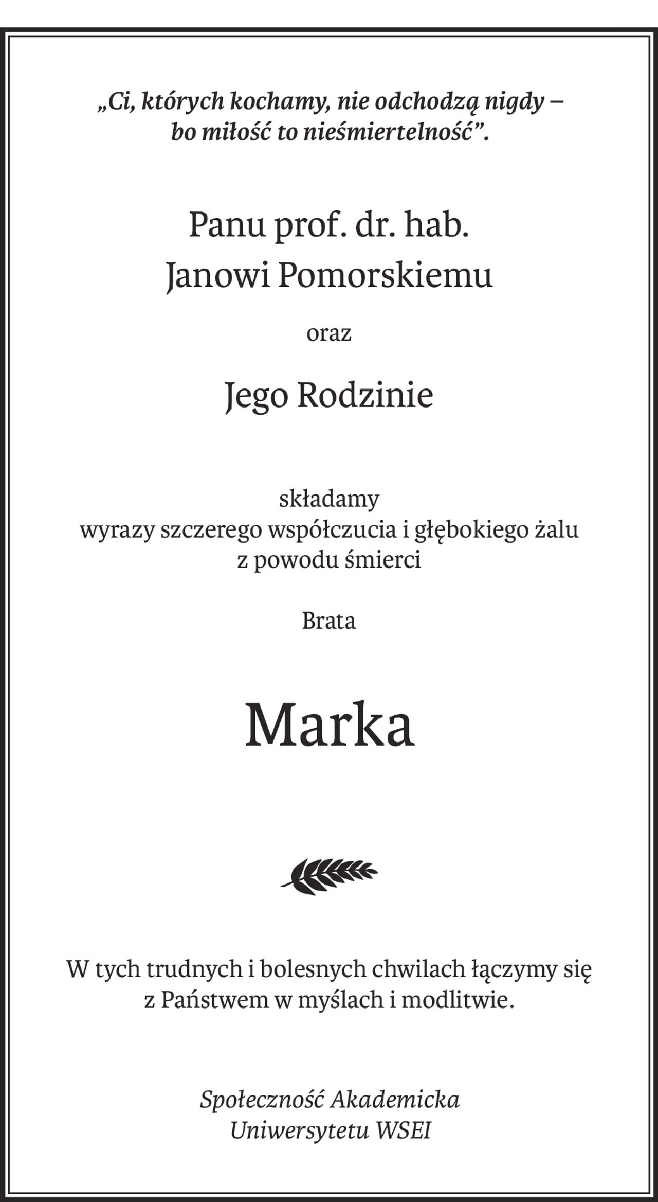 „Ci, których kochamy, nie odchodzą nigdy –
bo miłość to nieśmiertelność”.
Panu prof. dr. hab.
Janowi Pomorskiemu
oraz
Jego Rodzinie
składamy
wyrazy szczerego współczucia i głębokiego żalu
z powodu śmierci
Brata
Marka
W tych trudnych i bolesnych chwilach łączymy się
z Państwem w myślach i modlitwie.

Społeczność Akademicka
Uniwersytetu WSEI