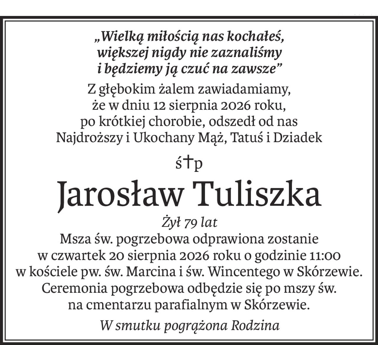 „Wielką miłością nas kochałeś, 
większej nigdy nie zaznaliśmy
i będziemy ją czuć na zawsze”
Z głębokim żalem zawiadamiamy, 
że w dniu 12 sierpnia 2026 roku, 
po krótkiej chorobie, odszedł od nas
Najdroższy i Ukochany Mąż, Tatuś i Dziadek
ś+p
Jarosław Tuliszka
Żył 79 lat
Msza św. pogrzebowa odprawiona zostanie 
w czwartek 20 sierpnia 2026 roku o godzinie 11:00 
w kościele pw. św. Marcina i św. Wincentego w Skórzewie.
Ceremonia pogrzebowa odbędzie się po mszy św. 
na cmentarzu parafialnym w Skórzewie.
W smutku pogrążona Rodzina