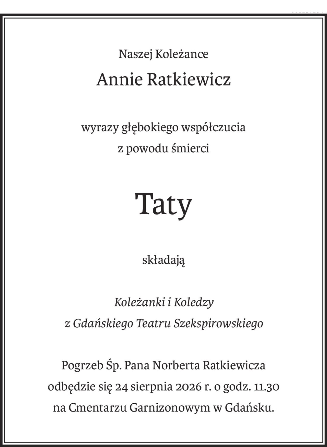 Naszej Koleżance
Annie Ratkiewicz
wyrazy głębokiego współczucia
z powodu śmierci
Taty
składają
Koleżanki i Koledzy
z Gdańskiego Teatru Szekspirowskiego
Pogrzeb Śp. Pana Norberta Ratkiewicza
odbędzie się 24 sierpnia 2026 r. o godz. 11.30
na Cmentarzu Garnizonowym w Gdańsku.