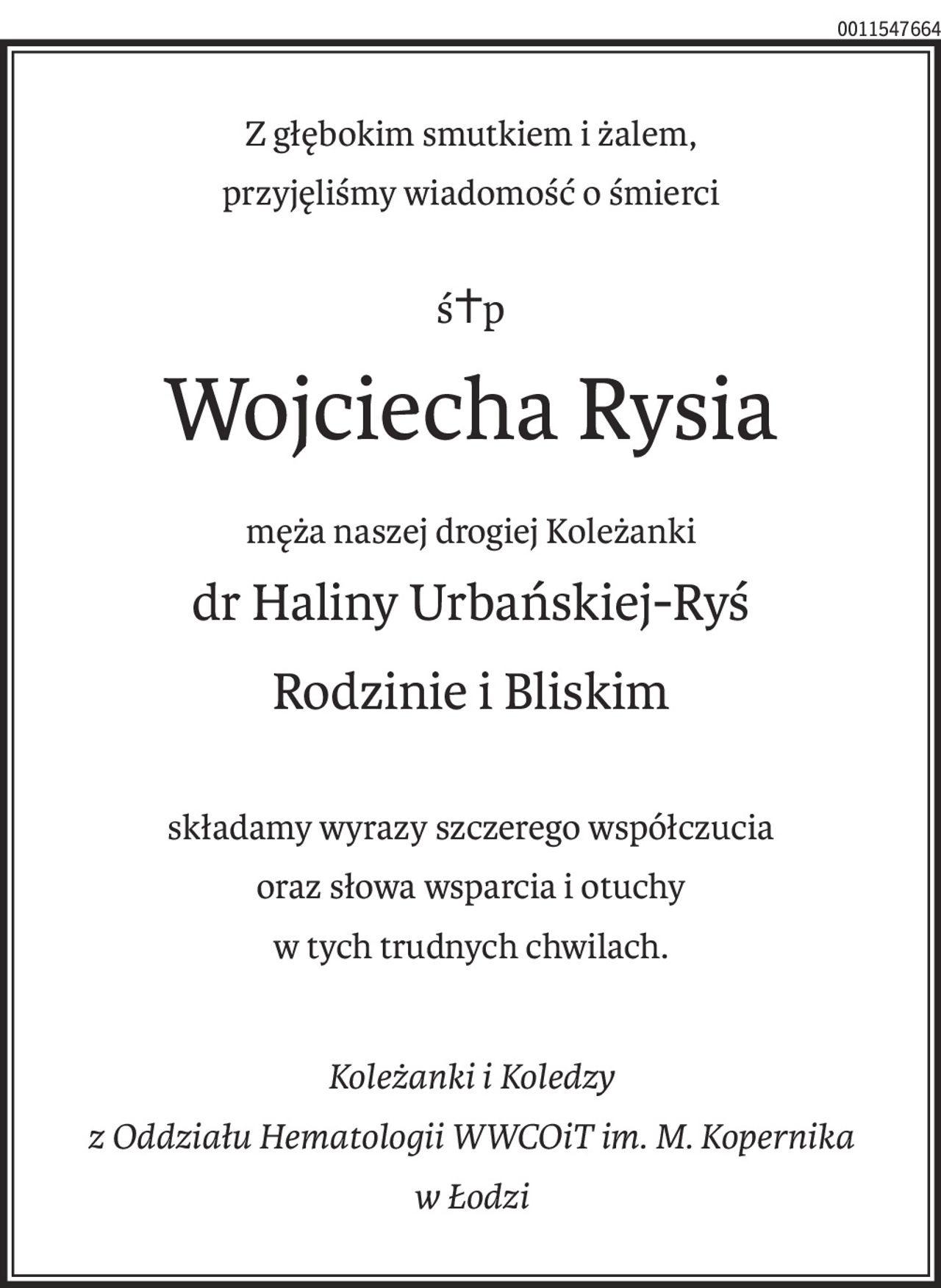 Z głębokim smutkiem i żalem,
przyjęliśmy wiadomość o śmierci
ś+p
Wojciecha Rysia
męża naszej drogiej Koleżanki
dr Haliny Urbańskiej-Ryś
Rodzinie i Bliskim
składamy wyrazy szczerego współczucia
oraz słowa wsparcia i otuchy
w tych trudnych chwilach.

Koleżanki i Koledzy 
z Oddziału Hematologii WWCOiT im. M. Kopernika 
w Łodzi