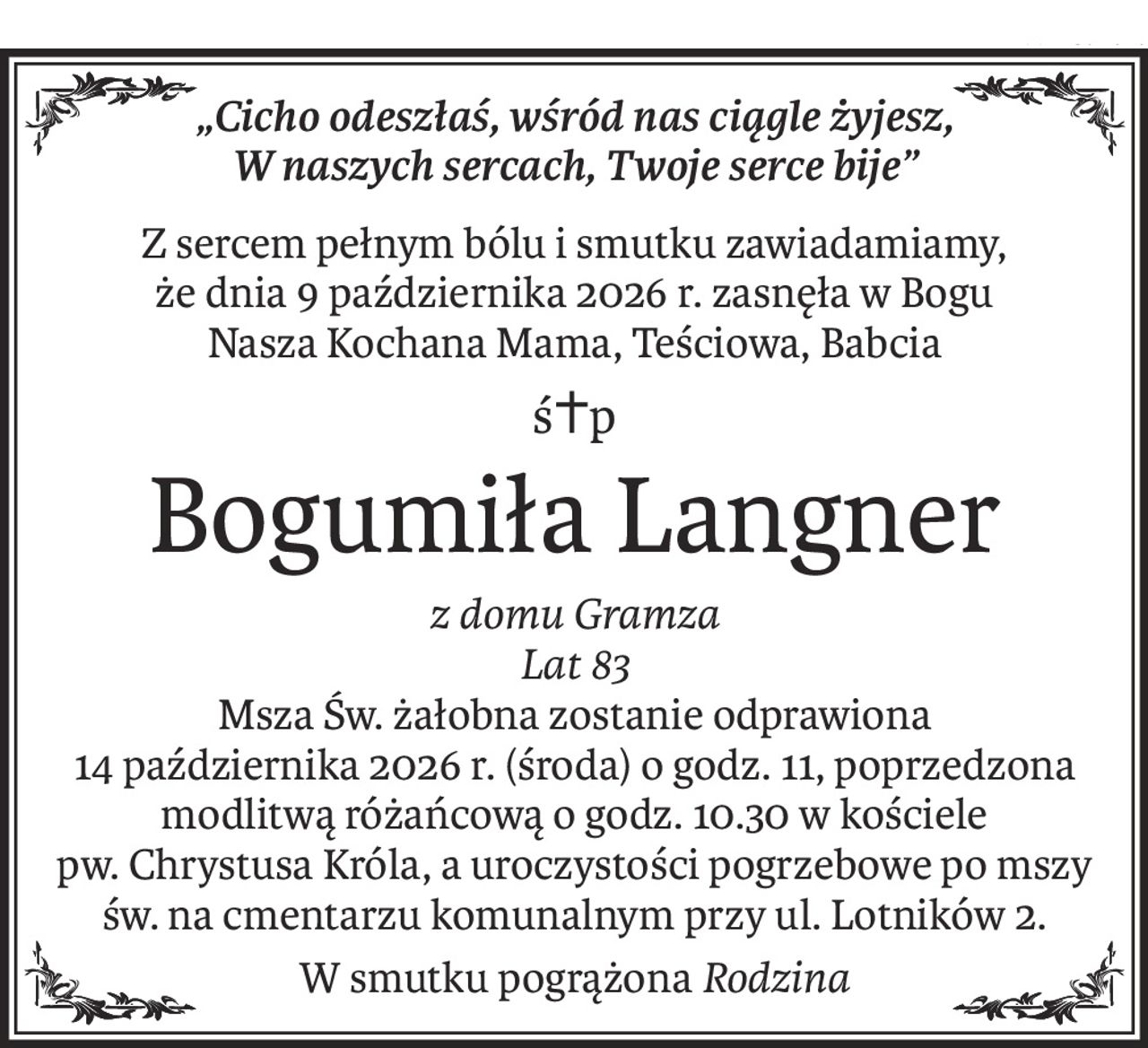 „Cicho odeszłaś, wśród nas ciągle żyjesz, 
W naszych sercach, Twoje serce bije”
Z sercem pełnym bólu i smutku zawiadamiamy, 
że dnia 9 października 2026 r. zasnęła w Bogu 
Nasza Kochana Mama, Teściowa, Babcia
ś+p
Bogumiła Langner
z domu Gramza
Lat 83
Msza Św. żałobna zostanie odprawiona 
14 października 2026 r. (środa) o godz. 11, poprzedzona modlitwą różańcową o godz. 10.30 w kościele 
pw. Chrystusa Króla, a uroczystości pogrzebowe po mszy św. na cmentarzu komunalnym przy ul. Lotników 2.
W smutku pogrążonaRodzina