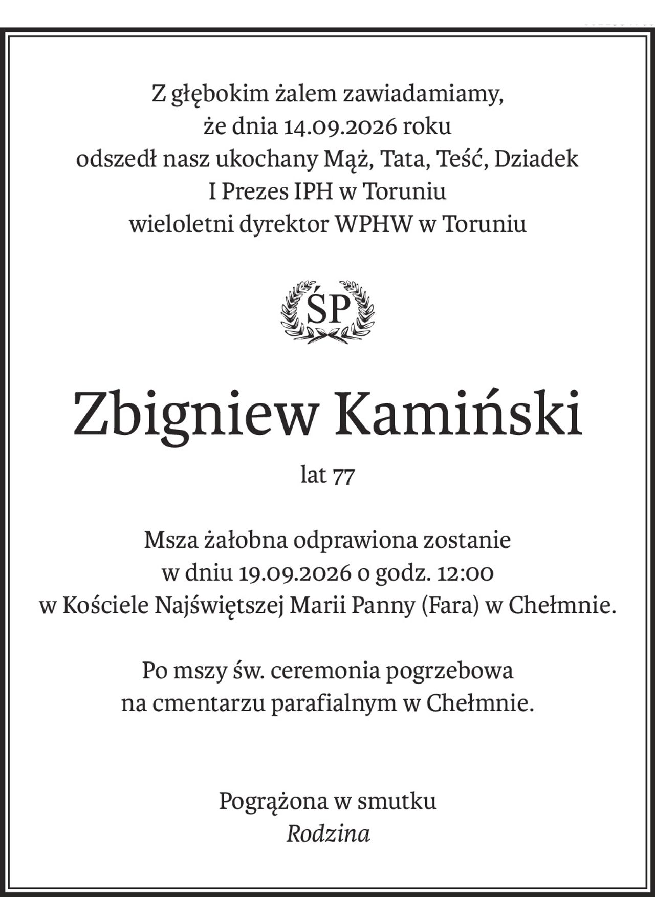 Z głębokim żalem zawiadamiamy,
że dnia 14.09.2026 roku
odszedł nasz ukochany Mąż, Tata, Teść, Dziadek
I Prezes IPH w Toruniu
wieloletni dyrektor WPHW w Toruniu
ś+p
Zbigniew Kamiński
lat 77
Msza żałobna odprawiona zostanie
w dniu 19.09.2026 o godz. 12:00
w Kościele Najświętszej Marii Panny (Fara) w Chełmnie.
Po mszy św. ceremonia pogrzebowa
na cmentarzu parafialnym w Chełmnie.
Pogrążona w smutku
Rodzina