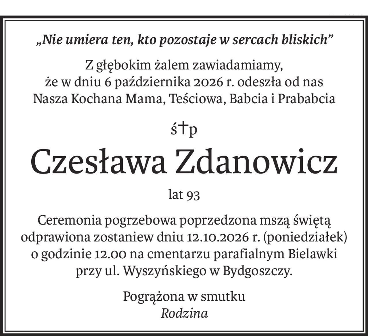 „Nie umiera ten, kto pozostaje w sercach bliskich”
Z głębokim żalem zawiadamiamy,
że w dniu 6 października 2026 r. odeszła od nas
Nasza Kochana Mama, Teściowa, Babcia i Prababcia
ś+p
Czesława Zdanowicz
lat 93
Ceremonia pogrzebowa poprzedzona mszą świętą odprawiona zostaniew dniu 12.10.2026 r. (poniedziałek) o godzinie 12.00 na cmentarzu parafialnym Bielawki
przy ul. Wyszyńskiego w Bydgoszczy.
Pogrążona w smutku
Rodzina