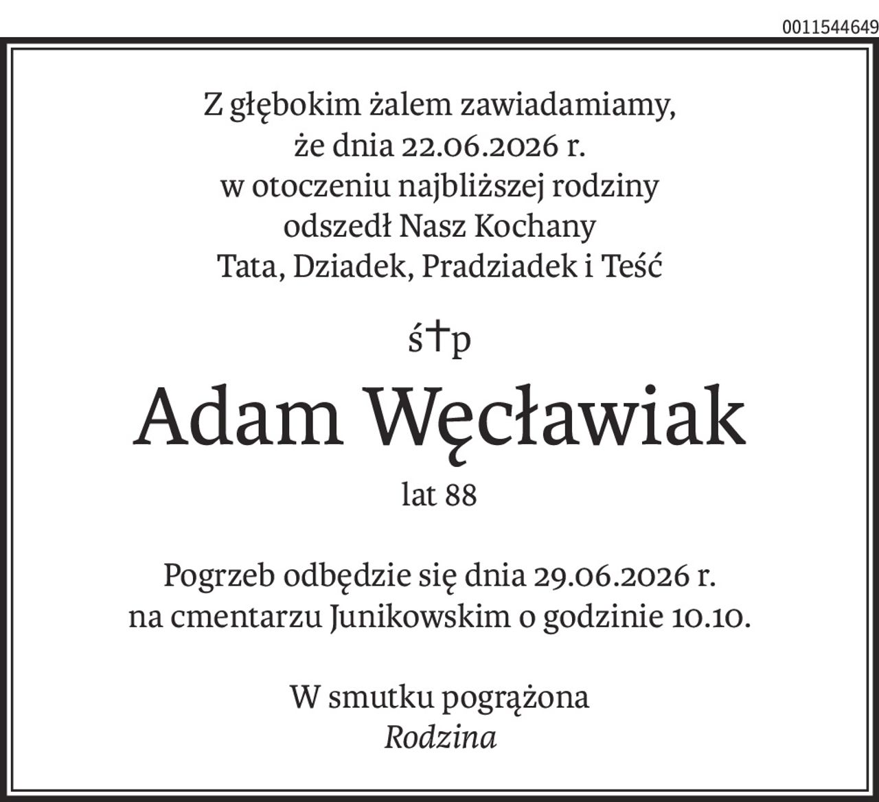 Z głębokim żalem zawiadamiamy,
że dnia 22.06.2026 r.
w otoczeniu najbliższej rodziny
odszedł Nasz Kochany
Tata, Dziadek, Pradziadek i Teść
ś+p
Adam Węcławiak
lat 88
Pogrzeb odbędzie się dnia 29.06.2026 r.
na cmentarzu Junikowskim o godzinie 10.10.
W smutku pogrążona
Rodzina