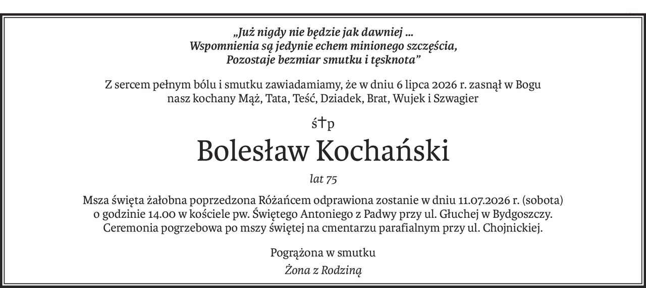„Już nigdy nie będzie jak dawniej …
Wspomnienia są jedynie echem minionego szczęścia,
Pozostaje bezmiar smutku i tęsknota”
Z sercem pełnym bólu i smutku zawiadamiamy, że w dniu 6 lipca 2026 r. zasnął w Bogu
nasz kochany Mąż, Tata, Teść, Dziadek, Brat, Wujek i Szwagier
ś+p
Bolesław Kochański
lat 75
Msza święta żałobna poprzedzona Różańcem odprawiona zostanie w dniu 11.07.2026 r. (sobota)
o godzinie 14.00 w kościele pw. Świętego Antoniego z Padwy przy ul. Głuchej w Bydgoszczy.
Ceremonia pogrzebowa po mszy świętej na cmentarzu parafialnym przy ul. Chojnickiej.
Pogrążona w smutku
Żona z Rodziną