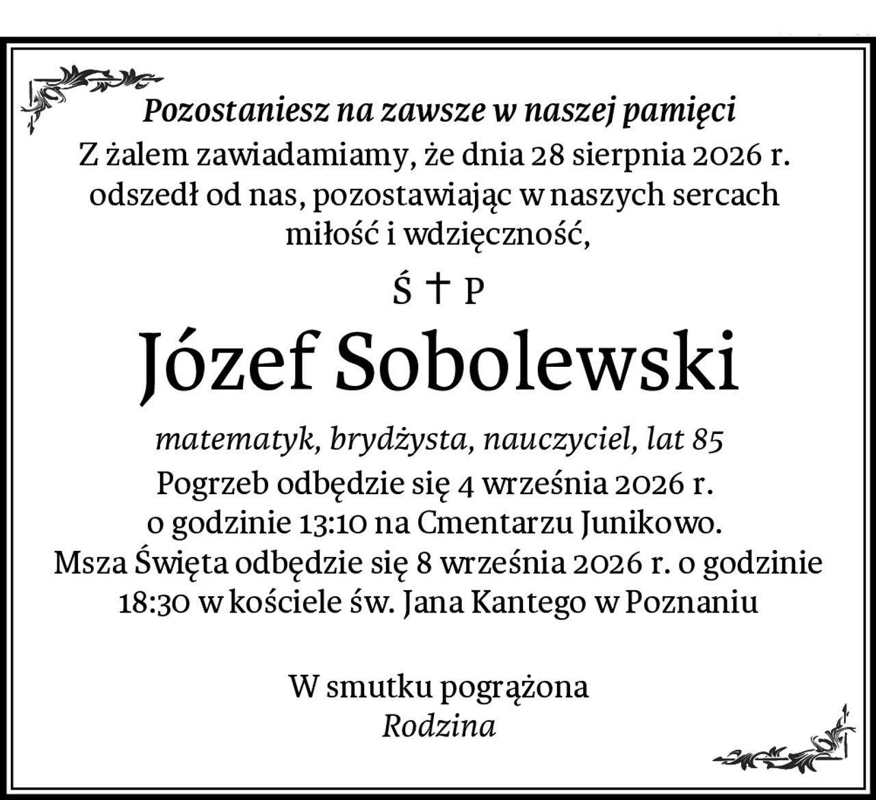 Pozostaniesz na zawsze w naszej pamięci
Z żalem zawiadamiamy, że dnia 28 sierpnia 2026 r. 
odszedł od nas, pozostawiając w naszych sercach 
miłość i wdzięczność,
Józef Sobolewski
matematyk, brydżysta, nauczyciel, lat 85
Pogrzeb odbędzie się 4 września 2026 r. 
o godzinie 13:10 na Cmentarzu Junikowo. 
Msza Święta odbędzie się 8 września 2026 r. o godzinie 18:30 w kościele św. Jana Kantego w Poznaniu

W smutku pogrążona
Rodzina