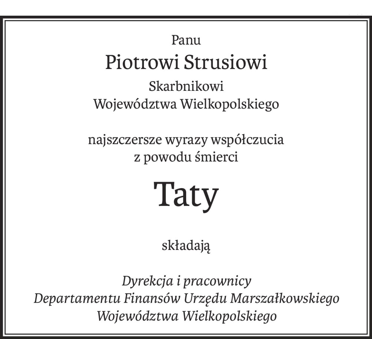 Panu
Piotrowi Strusiowi
Skarbnikowi
Województwa Wielkopolskiego
najszczersze wyrazy współczucia
z powodu śmierci
Taty
składają
Dyrekcja i pracownicy
Departamentu Finansów Urzędu Marszałkowskiego
Województwa Wielkopolskiego