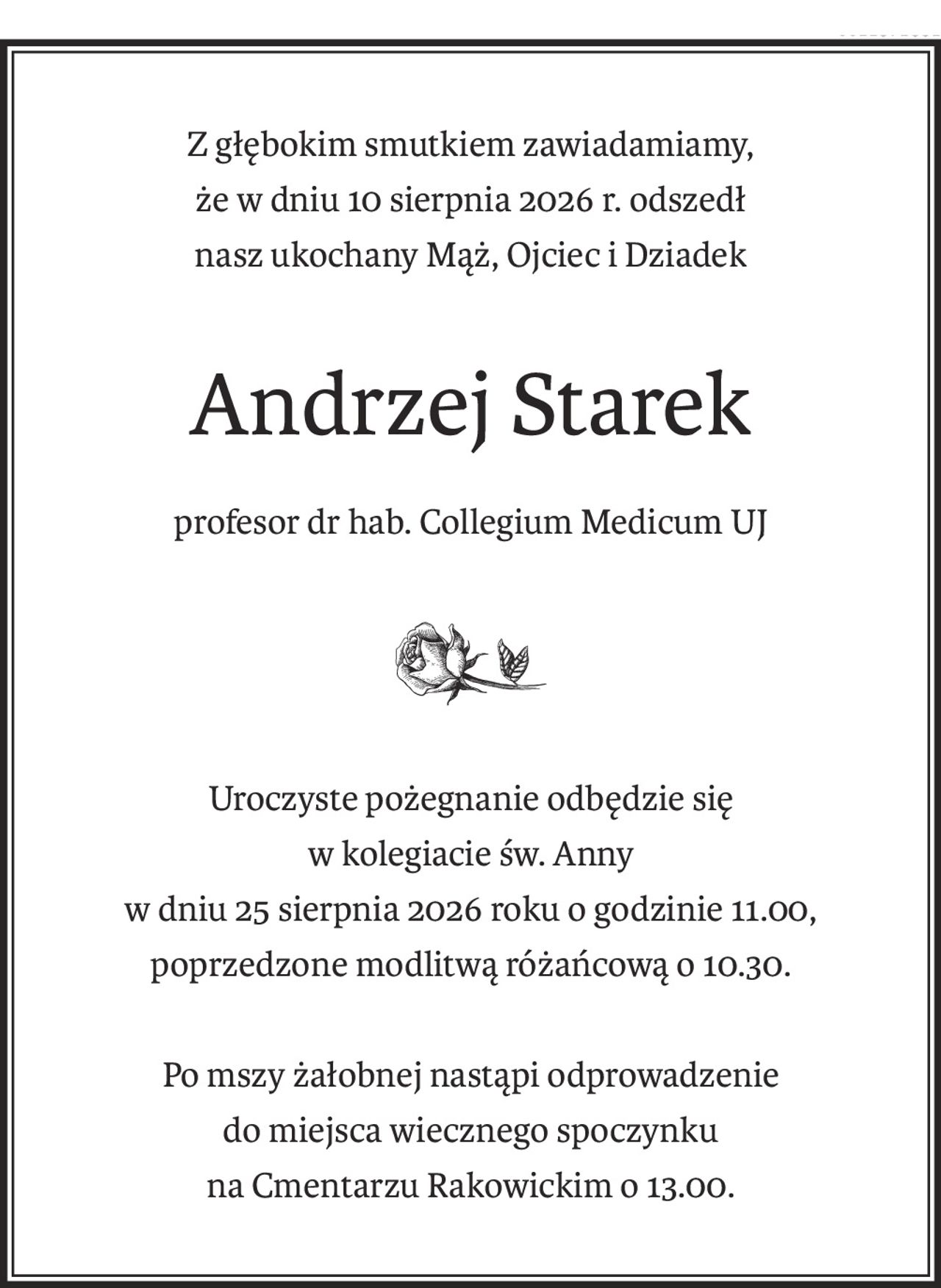 Z głębokim smutkiem zawiadamiamy,
że w dniu 10 sierpnia 2026 r. odszedł
nasz ukochany Mąż, Ojciec i Dziadek
Andrzej Starek
profesor dr hab. Collegium Medicum UJ
Uroczyste pożegnanie odbędzie się
w kolegiacie św. Anny
w dniu 25 sierpnia 2026 roku o godzinie 11.00,
poprzedzone modlitwą różańcową o 10.30.
Po mszy żałobnej nastąpi odprowadzenie
do miejsca wiecznego spoczynku
na Cmentarzu Rakowickim o 13.00.