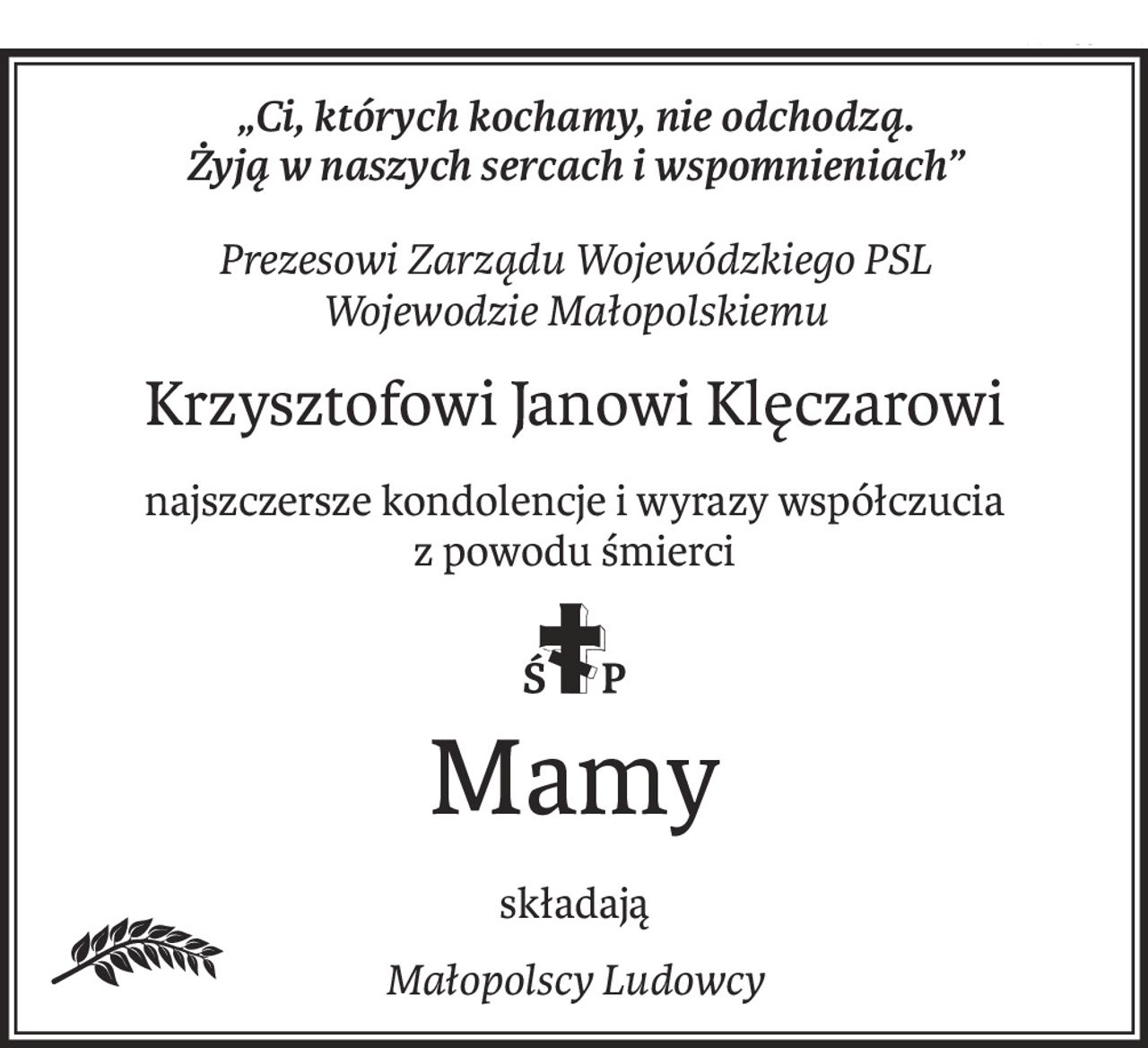 „Ci, których kochamy, nie odchodzą.
Żyją w naszych sercach i wspomnieniach”
Prezesowi Zarządu Wojewódzkiego PSL
Wojewodzie Małopolskiemu
Krzysztofowi Janowi Klęczarowi
najszczersze kondolencje i wyrazy współczucia
z powodu śmierci

ś+p
Mamy
składają
Małopolscy Ludowcy