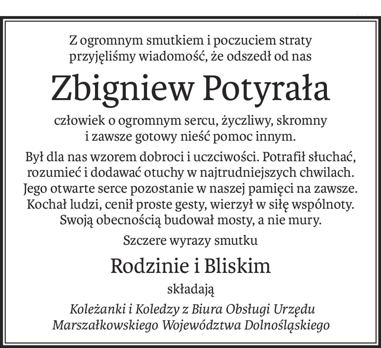 Z ogromnym smutkiem i poczuciem straty 
przyjęliśmy wiadomość, że odszedł od nas
Zbigniew Potyrała
człowiek o ogromnym sercu, życzliwy, skromny
i zawsze gotowy nieść pomoc innym.
Był dla nas wzorem dobroci i uczciwości. Potrafił słuchać, rozumieć i dodawać otuchy w najtrudniejszych chwilach. Jego otwarte serce pozostanie w naszej pamięci na zawsze. Kochał ludzi, cenił proste gesty, wierzył w siłę wspólnoty. Swoją obecnością budował mosty, a nie mury.
Szczere wyrazy smutku
Rodzinie i Bliskim
składają
 Koleżanki i Koledzy z Biura Obsługi Urzędu Marszałkowskiego Województwa Dolnośląskiego
