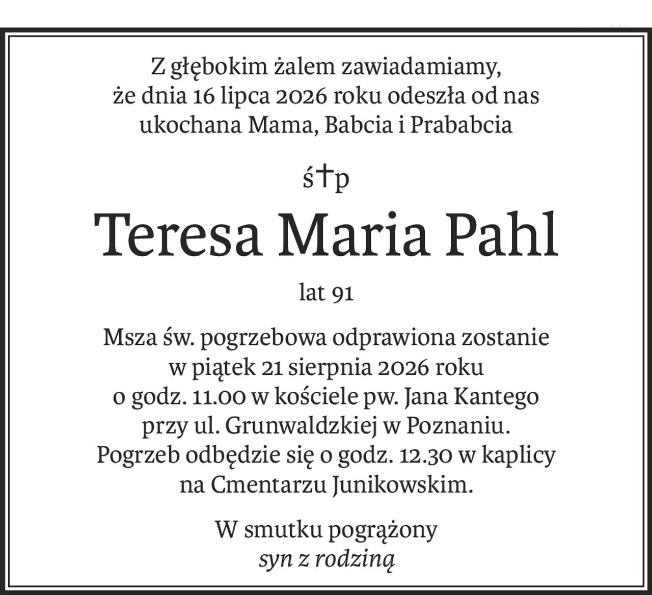 Z głębokim żalem zawiadamiamy,
że dnia 16 lipca 2026 roku odeszła od nas
ukochana Mama, Babcia i Prababcia
ś+p
Teresa Maria Pahl
lat 91
Msza św. pogrzebowa odprawiona zostanie
w piątek 21 sierpnia 2026 roku
o godz. 11.00 w kościele pw. Jana Kantego
przy ul. Grunwaldzkiej w Poznaniu.
Pogrzeb odbędzie się o godz. 12.30 w kaplicy
na Cmentarzu Junikowskim.
W smutku pogrążony
syn z rodziną