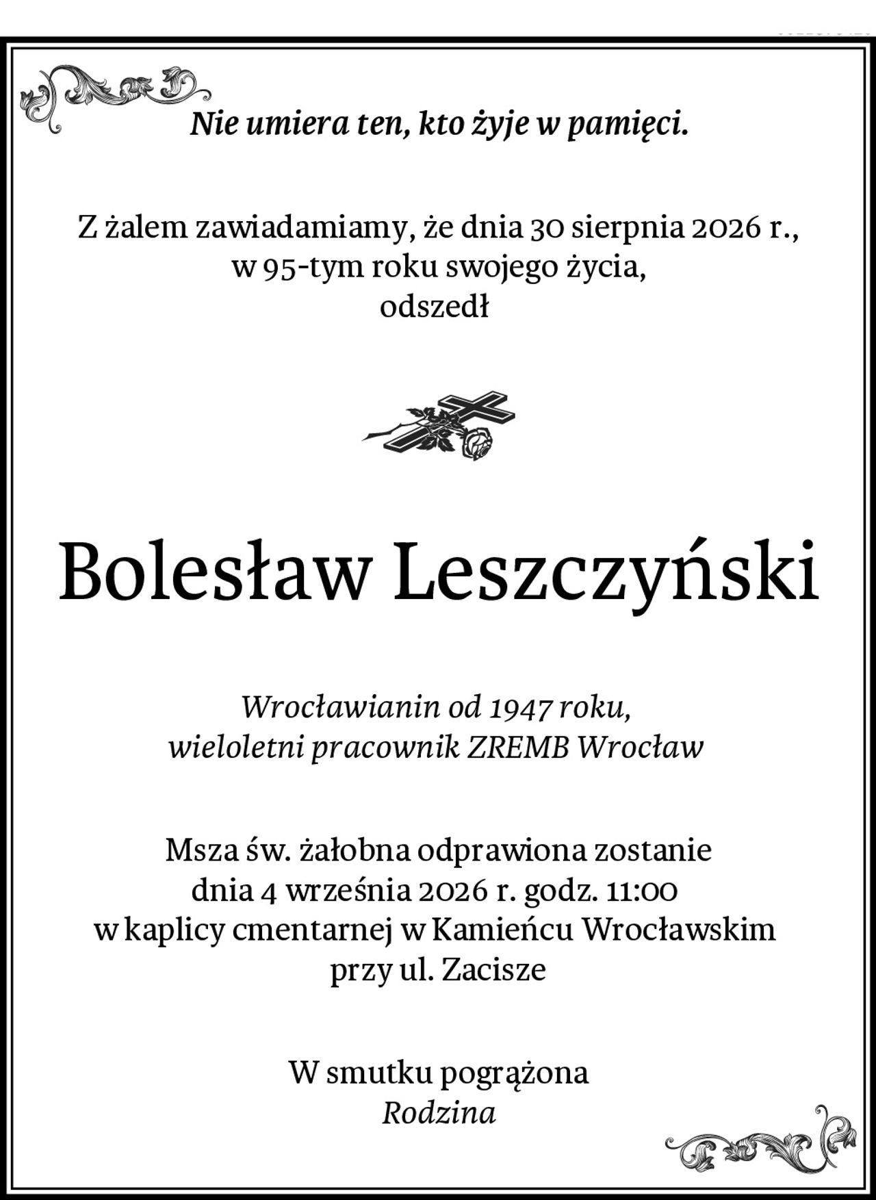 Nie umiera ten, kto żyje w pamięci.
Z żalem zawiadamiamy, że dnia 30 sierpnia 2026 r., w 95-tym roku swojego życia,
odszedł 
Bolesław Leszczyński
Wrocławianin od 1947 roku, 
wieloletni pracownik ZREMB Wrocław 
Msza św. żałobna odprawiona zostanie
dnia 4 września 2026 r. godz. 11:00 
w kaplicy cmentarnej w Kamieńcu Wrocławskim 
przy ul. Zacisze
W smutku pogrążona
Rodzina