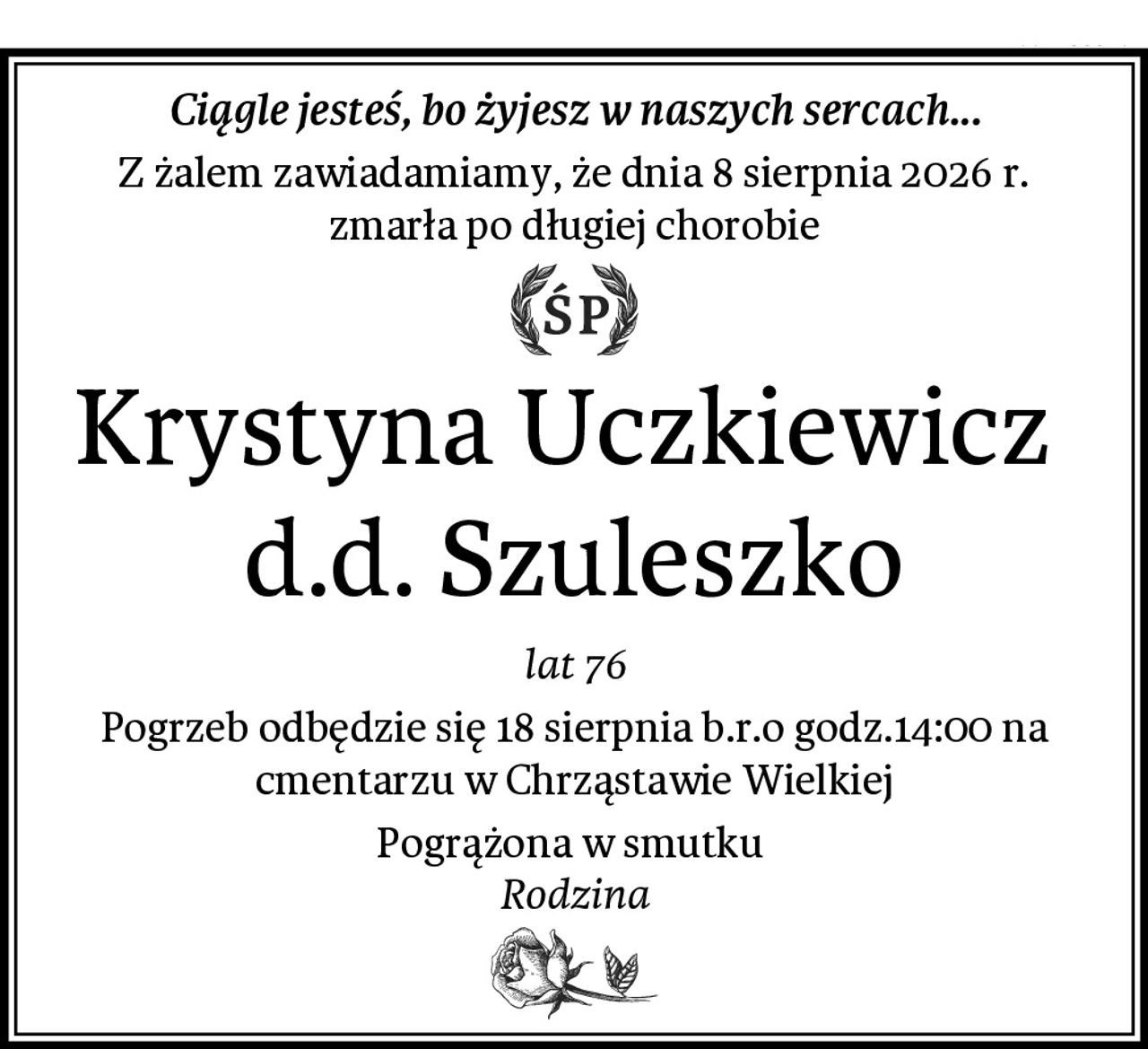 Ciągle jesteś, bo żyjesz w naszych sercach...
Z żalem zawiadamiamy, że dnia 8 sierpnia 2026 r.
zmarła po długiej chorobie
Krystyna Uczkiewicz  d.d. Szuleszko
lat 76
Pogrzeb odbędzie się 18 sierpnia b.r.o godz.14:00 na cmentarzu w Chrząstawie Wielkiej
Pogrążona w smutku 
Rodzina