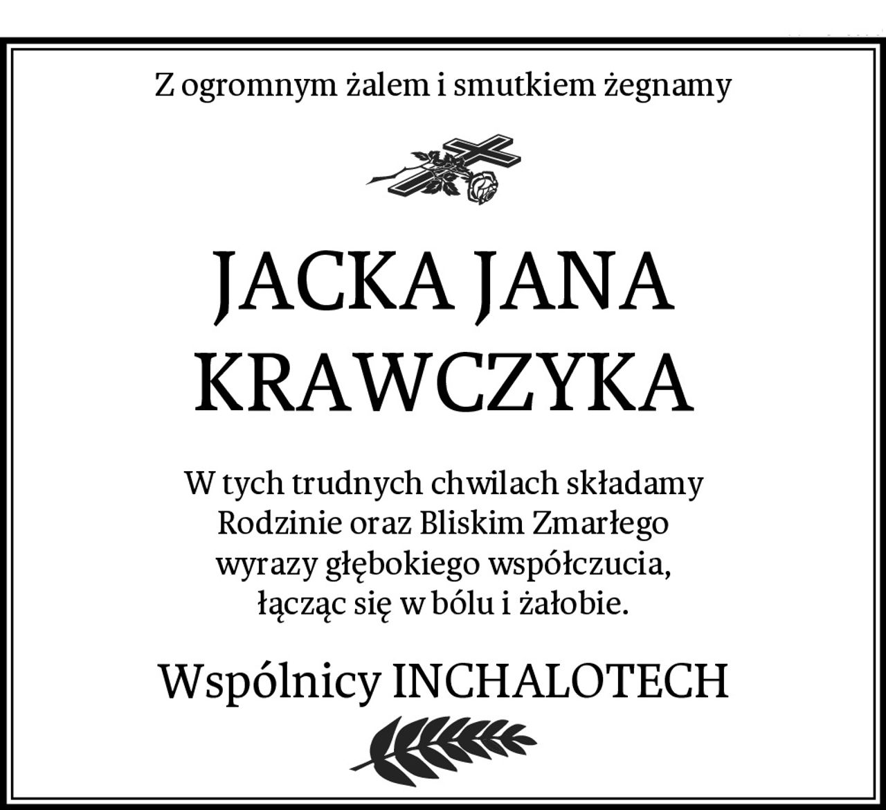 Z ogromnym żalem i smutkiem żegnamy
JACKA JANA KRAWCZYKA
W tych trudnych chwilach składamy
Rodzinie oraz Bliskim Zmarłego
wyrazy głębokiego współczucia,
łącząc się w bólu i żałobie.
Wspólnicy INCHALOTECH