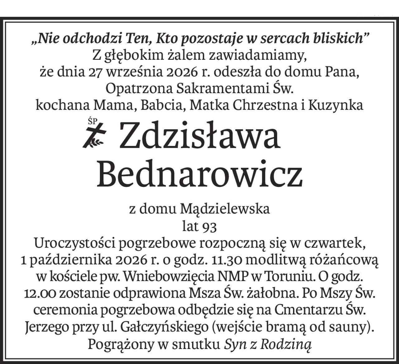 „Nie odchodzi Ten, Kto pozostaje w sercach bliskich”
Z głębokim żalem zawiadamiamy,
że dnia 27 września 2026 r. odeszła do domu Pana,
Opatrzona Sakramentami Św.
kochana Mama, Babcia, Matka Chrzestna i Kuzynka
ś+p
Zdzisława Bednarowicz
z domu Mądzielewska
lat 93
Uroczystości pogrzebowe rozpoczną się w czwartek,
1 października 2026 r. o godz. 11.30 modlitwą różańcową w kościele pw. Wniebowzięcia NMP w Toruniu. O godz. 12.00 zostanie odprawiona Msza Św. żałobna. Po Mszy Św. ceremonia pogrzebowa odbędzie się na Cmentarzu Św. Jerzego przy ul. Gałczyńskiego (wejście bramą od sauny).
Pogrążony w smutku Syn z Rodziną